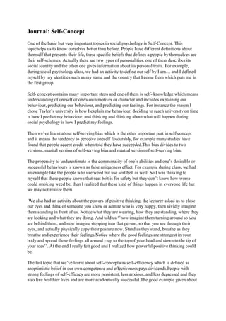 Journal: Self-Concept
One of the basic but very important topics in social psychology is Self-Concept. This
topichelps us to know ourselves better than before. People have different definitions about
themself that presents their life, these specific beliefs that defines a people by themselves are
their self-schemes. Actually there are two types of personalities, one of them describes its
social identity and the other one gives information about its personal traits. For example,
during social psychology class, we had an activity to define our self by I am… and I defined
myself by my identities such as my name and the country that I come from which puts me in
the first group.
Self- concept contains many important steps and one of them is self- knowledge which means
understanding of oneself or one's own motives or character and includes explaining our
behaviour, predicting our behaviour, and predicting our feelings. For instance the reason I
chose Taylor’s university is how I explain my behaviour, deciding to reach university on time
is how I predict my behaviour, and thinking and thinking about what will happen during
social psychology is how I predict my feelings.
Then we’ve learnt about self-serving bias which is the other important part in self-concept
and it means the tendency to perceive oneself favourably, for example many studies have
found that people accept credit when told they have succeeded.This bias divides to two
versions, marital version of self-serving bias and martial version of self-serving bias.
The propensity to underestimate is the commonality of one’s abilities and one’s desirable or
successful behaviours is known as false uniqueness effect. For example during class, we had
an example like the people who use weed but use seat belt as well. So I was thinking to
myself that these people knows that seat belt is for safety but they don’t know how worse
could smoking weed be, then I realized that these kind of things happen in everyone life but
we may not realize them.
We also had an activity about the powers of positive thinking, the lecturer asked us to close
our eyes and think of someone you know or admire who is very happy, then vividly imagine
them standing in front of us. Notice what they are wearing, how they are standing, where they
are looking and what they are doing. And told us ‘’now imagine them turning around so you
are behind them, and now imagine stepping into that person, so that you see through their
eyes, and actually physically copy their posture now. Stand as they stand, breathe as they
breathe and experience their feelings.Notice where the good feelings are strongest in your
body and spread those feelings all around – up to the top of your head and down to the tip of
your toes’’. At the end I really felt good and I realized how powerful positive thinking could
be.
The last topic that we’ve learnt about self-conceptwas self-efficiency which is defined as
anoptimistic belief in our own competence and effectiveness pays dividends.People with
strong feelings of self-efficacy are more persistent, less anxious, and less depressed and they
also live healthier lives and are more academically successful.The good example given about

 