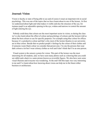 Journal: Vision
Vision is faculty or state of being able to see and of course it enact an important role in social
psychology. This was one of the topics that we have learnt about in one of the lecture. At first
we understood about light and what makes it visible and also the structure of the eye, for
instance pupil is an adjustable opening in the eye; widens and narrows to control the amount
of light entering the eye.
Nobody could deny that colours are the most important sector in vision, so during the class
we’ve also learnt about the effect of colour and psychology of colours and the lecturer told us
about the best colours to use for specific purposes. For example using blue colour for offices
because it’s a productive colour and that’s why most of the lecture theatres in our university
are in blue colour. Beside that we predict people’s feelings by the colour of their clothes and
if someone wears black colour we consider that person emo. I’m one the persons that wear
dark colours a lot but I wear coloury clothes as well and I don’t think that I’m an emo person.
Visual system is the sensory system for vision. This part of the lecture was the most
interesting for all students, and, we have seen many photos such as a drawing that you could
see rabbit and a duck in a same picture known as reversible figures. We also have seen some
visual illusions and everyone was wondering. At the end I felt this topic was very interesting
to me and I’ve learnt about how knowing about vision can help me in the future either
business or architecture.

 
