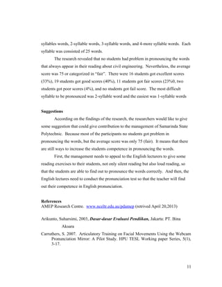 syllables words, 2-syllable words, 3-syllable words, and 4-more syllable words. Each 
syllable was consisted of 25 words. 
The research revealed that no students had problem in pronouncing the words 
that always appear in their reading about civil engineering. Nevertheless, the average 
score was 75 or categorized in “fair”. There were 16 students got excellent scores 
(33%), 19 students got good scores (40%), 11 students got fair scores (23%0, two 
students got poor scores (4%), and no students got fail score. The most difficult 
syllable to be pronounced was 2-syllable word and the easiest was 1-syllable words 
Suggestions 
According on the findings of the research, the researchers would like to give 
some suggestion that could give contribution to the management of Samarinda State 
Polytechnic. Because most of the participants no students got problem in 
pronouncing the words, but the average score was only 75 (fair). It means that there 
are still ways to increase the students competence in pronouncing the words. 
First, the management needs to appeal to the English lecturers to give some 
reading exercises to their students, not only silent reading but also loud reading, so 
that the students are able to find out to pronounce the words correctly. And then, the 
English lectures need to conduct the pronunciation test so that the teacher will find 
out their competence in English pronunciation. 
References 
AMEP Research Centre. www.nceltr.edu.au/pdamep (retrived April 20,2013) 
Arikunto, Suharsimi, 2003, Dasar-dasar Evaluasi Pendiikan, Jakarta: PT. Bina 
Aksara 
Carruthers, S. 2007. Articulatory Training on Facial Movements Using the Webcam 
Pronunciation Mirror: A Pilot Study. HPU TESL Working paper Series, 5(1), 
3-17. 
11 
 