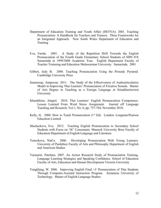 Department of Education Training and Youth Affair (DETYA). 2001. Teaching 
Pronunciation: A Handbook for Teachers and Trainers. Three Frameworks for 
an Integrated Approach. New South Wales Department of Education and 
Training 
Eva, Farida. 2001. A Study of the Repetition Drill Towards the English 
Pronunciation of the Fourth Grade Elementary School Students of SDN 018 
Samarinda in 1999/2000 Academic Year. English Department Faculty of 
Teacher Trainning and Education Mulawarman University. Samarinda. 2001 
Gilbert, Judy B. 2008. Teaching Pronunciation Using the Prosody Pyramid. 
Cambridge University Press 
Imamesup, Ampawan. 2011. The Study of the Effectiveness of Audioarticulation 
Model in Improving Thai Learners’ Pronunciation of Fricative Sounds. Master 
of Arts Degree in Teaching as a Foreign Language at Srinakharinwirot 
University 
Khamkhien, Attapol. 2010. Thai Learners’ English Pronunciation Competence: 
Lesson Learned From Word Stress Assignment. Journal off Language 
Teaching and Research, Vol.1, No. 6, pp. 757-764, November 2010. 
Kelly, G. 2000. How to Teach Pronunciation (1st Ed). London: Longman/Pearson 
Education Limited 
Machackova, Eva. 2012. Teaching English Pronunciation to Secondary School 
Students with Focus on “th” Consonants. Masaryk University Brno Faculty of 
Education Department of English Language and Literature 
Tomcikova, Nad’a. 2006. Developing Pronunciation With Young Learners. 
University of Pardubice Faculty of Arts and Philosophy Department of English 
and American Studies 
Varasarin. Patchara. 2007. An Action Research Study of Pronunciation Training, 
Language Learning Strategies and Speaking Confidence. School of Education 
Faculty of Arts, Education and Human Development Victoria University 
Yangklang, W. 2006. Improving English Final /-l/ Pronunciation of Thai Students 
Through Computer-Assisted Instruction Program. Suranaree University of 
Technology. Master of English Language Studies 
12 
