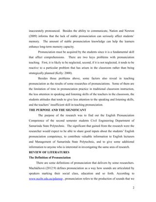 inaccurately pronounced. Besides the ability to communicate, Nation and Newton 
(2009) informs that the lack of stable pronunciation can seriously affect students’ 
memory. The amount of stable pronunciation knowledge can help the learners 
enhance long-term memory capacity. 
Pronunciation must be acquired by the students since it is a fundamental skill 
that affect comprehensions. There are two keys problems with pronunciation 
teaching. First, it is likely to be neglected, second, if it is not neglected, it tends to be 
reactive to a particular problem that has arisen in the classroom rather than being 
strategically planned (Kelly: 2000). 
Besides those problems above, some factors also reveal in teaching 
pronunciation as the results of some researches of pronunciations. Some of them are 
the limitation of time in pronunciation practice in traditional classroom instruction, 
the less attention in speaking and listening skills of the teachers in the classroom, the 
students attitudes that tends to give less attention to the speaking and listening skills, 
and the teachers’ insufficient skill in teaching pronunciation. 
THE PURPOSE AND THE SIGNIFICANT 
The purpose of the research was to find out the English Pronunciation 
Competence of the second semester students Civil Engineering Department of 
Samarinda State Polytechnic. The significant that gained from the research were the 
researcher would expect to be able to share good inputs about the students’ English 
pronunciation competence, to contribute valuable information to English lecturers 
and Management of Samarinda State Polytechnic, and to give some additional 
information to anyone who is interested in investigating the same area of research. 
REVIEW OF LITERATURES 
The Definition of Pronunciation 
There are some definitions of pronunciation that delivers by some researchers. 
Macháčková (2012:9) defines pronunciation as a way how sounds are articulated by 
speakers marking their social class, education and so forth. According to 
www.nceltr.edu.au/pdamep , pronunciation refers to the production of sounds that we 
2 
 