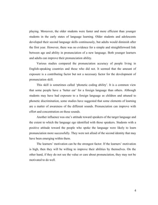 playing. Moreover, the older students were faster and more efficient than younger 
students in the early states of language learning. Older students and adolescents 
developed their second language skills continuously, but adults would diminish after 
the first year. However, there was no evidence for a simple and straightforward link 
between age and ability in pronunciation of a new language. Both younger learners 
and adults can improve their pronunciation ability. 
Various studies compared the pronunciation accuracy of people living in 
English-speaking countries and those who did not. It seemed that the amount of 
exposure is a contributing factor but not a necessary factor for the development of 
pronunciation skill. 
This skill is sometimes called ‘phonetic coding ability’. It is a common view 
that some people have a ‘better ear’ for a foreign language than others. Although 
students may have had exposure to a foreign language as children and attuned to 
phonetic discrimination, some studies have suggested that some elements of learning 
are a matter of awareness of the different sounds. Pronunciation can improve with 
effort and concentration on those sounds. 
Another influence was one’s attitude toward speakers of the target language and 
the extent to which the language ego identified with those speakers. Students with a 
positive attitude toward the people who spoke the language were likely to learn 
pronunciation more successfully. They were not afraid of the second identity that may 
have been emerging within them. 
The learners’ motivation can be the strongest factor. If the learners’ motivation 
is high, then they will be willing to improve their abilities by themselves. On the 
other hand, if they do not see the value or care about pronunciation, they may not be 
motivated to do well. 
4 
 