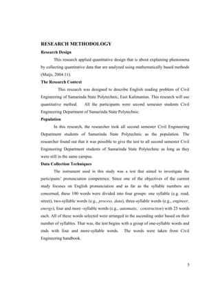 RESEARCH METHODOLOGY 
Research Design 
This research applied quantitative design that is about explaining phenomena 
by collecting quantitative data that are analyzed using mathematically based methods 
(Muijs, 2004:11). 
The Research Context 
This research was designed to describe English reading problem of Civil 
Engineering of Samarinda State Polytechnic, East Kalimantan. This research will use 
quantitative method. All the participants were second semester students Civil 
Engineering Department of Samarinda State Polytechnic. 
Population 
In this research, the researcher took all second semester Civil Engineering 
Department students of Samarinda State Polytechnic as the population. The 
researcher found out that it was possible to give the test to all second semester Civil 
Engineering Department students of Samarinda State Polytechnic as long as they 
were still in the same campus. 
Data Collection Techniques 
The instrument used in this study was a test that aimed to investigate the 
participants’ pronunciation competence. Since one of the objectives of the current 
study focuses on English pronunciation and as far as the syllable numbers are 
concerned, these 100 words were divided into four groups: one syllable (e.g. read, 
street), two-syllable words (e.g., process, data), three-syllable words (e.g., engineer, 
energy), four and more -syllable words (e.g., automatic, construction) with 25 words 
each. All of these words selected were arranged in the ascending order based on their 
number of syllables. That was, the test begins with a group of one-syllable words and 
ends with four and more-syllable words. The words were taken from Civil 
Engineering handbook. 
5 
 