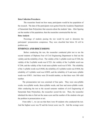 Data Collection Procedures 
The researcher found out how many participants would be her population of 
the research. The data of the participants were gotten from the Academic Department 
of Samarinda State Polytechnic that concerns about the students’ data. After figuring 
out the number of the population, then the researcher constructed the the test. 
Data Analysis 
Percentage of students passing the test would be used to determine the 
participants’ pronunciation competence. They were classified that below 50 will be 
problem area. 
FINDINGS AND DISCUSSIONS 
Before conducting the test, the researcher conducted pilot test to ten the 
second students of Diploma Four of Civil Engineering Department to find out the 
validity and the reliability of test. The validity of the 1-syllable word was 0.7246, the 
validity of the 2-syllable words was 0.7521, the validity of the 3-syllable word was 
0.7246, and the validity of the 4 and more-syllable word was 0.7456. The reliability 
of the 1-syllable words was 0.9646, the reliability of 2-syllable words was 0.9646, the 
reliability of 3-syllable word was 0.9895, and the reliability of 4 and more syllable 
words was 0.9831. And there were 20 invalid number, so that there were 100 valid 
number. 
The pronunciation test was consisted of four parts. They were one-syllable 
words, two-syllable words, three-syllable words, and four and more-syllable words. 
After conducting the test to the second semester students of civil Engineering of 
Samarinda State Polytechnic, the researcher scored the test. Then, the researcher 
tabulated the data to find out the mean score and the number of the students who got 
the problem in pronunciation or not. 
From table 1., we can see that there were 48 students who conducted the test. 
And the highest score was 92 and the lowest score was 56. And the average score 
6 
 