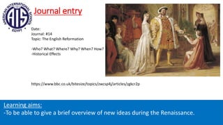 Journal entry
Learning aims:
-To be able to give a brief overview of new ideas during the Renaissance.
Date:
Journal: #14
Topic: The English Reformation
-Who? What? Where? Why? When? How?
-Historical Effects
https://www.bbc.co.uk/bitesize/topics/zwcsp4j/articles/zgkcr2p
 