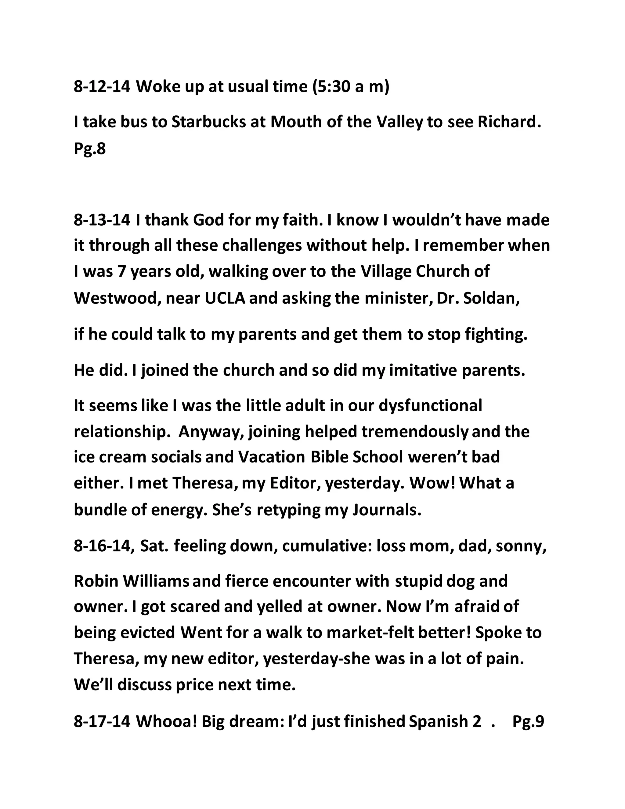 8-12-14 Woke up at usual time (5:30 a m) 
I take bus to Starbucks at Mouth of the Valley to see Richard. 
Pg.8 
8-13-14 I thank God for my faith. I know I wouldn’t have made 
it through all these challenges without help. I remember when 
I was 7 years old, walking over to the Village Church of 
Westwood, near UCLA and asking the minister, Dr. Soldan, 
if he could talk to my parents and get them to stop fighting. 
He did. I joined the church and so did my imitative parents. 
It seems like I was the little adult in our dysfunctional 
relationship. Anyway, joining helped tremendously and the 
ice cream socials and Vacation Bible School weren’t bad 
either. I met Theresa, my Editor, yesterday. Wow! What a 
bundle of energy. She’s retyping my Journals. 
8-16-14, Sat. feeling down, cumulative: loss mom, dad, sonny, 
Robin Williams and fierce encounter with stupid dog and 
owner. I got scared and yelled at owner. Now I’m afraid of 
being evicted Went for a walk to market-felt better! Spoke to 
Theresa, my new editor, yesterday-she was in a lot of pain. 
We’ll discuss price next time. 
8-17-14 Whooa! Big dream: I’d just finished Spanish 2 . Pg.9 
 