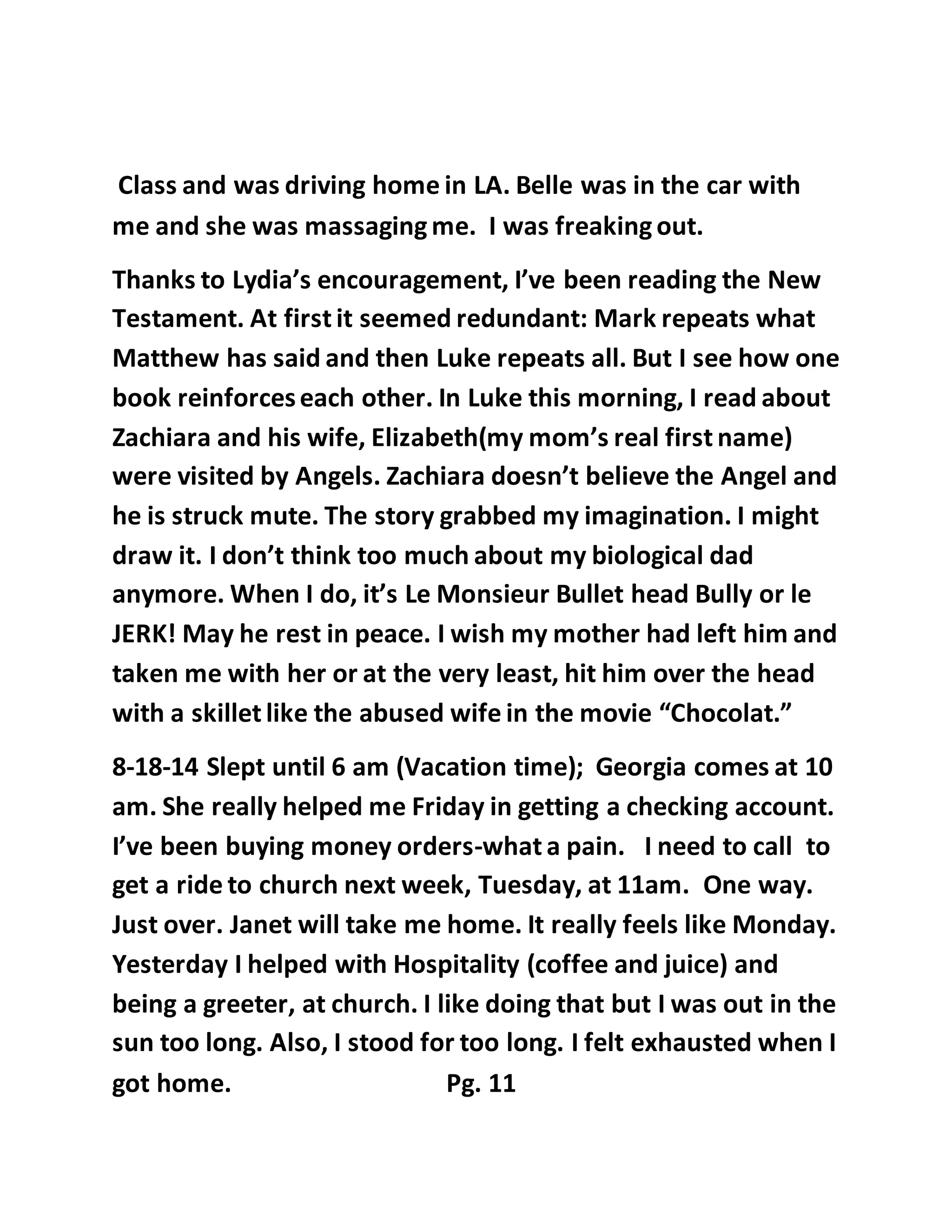 Class and was driving home in LA. Belle was in the car with 
me and she was massaging me. I was freaking out. 
Thanks to Lydia’s encouragement, I’ve been reading the New 
Testament. At first it seemed redundant: Mark repeats what 
Matthew has said and then Luke repeats all. But I see how one 
book reinforces each other. In Luke this morning, I read about 
Zachiara and his wife, Elizabeth(my mom’s real first name) 
were visited by Angels. Zachiara doesn’t believe the Angel and 
he is struck mute. The story grabbed my imagination. I might 
draw it. I don’t think too much about my biological dad 
anymore. When I do, it’s Le Monsieur Bullet head Bully or le 
JERK! May he rest in peace. I wish my mother had left him and 
taken me with her or at the very least, hit him over the head 
with a skillet like the abused wife in the movie “Chocolat.” 
8-18-14 Slept until 6 am (Vacation time); Georgia comes at 10 
am. She really helped me Friday in getting a checking account. 
I’ve been buying money orders-what a pain. I need to call to 
get a ride to church next week, Tuesday, at 11am. One way. 
Just over. Janet will take me home. It really feels like Monday. 
Yesterday I helped with Hospitality (coffee and juice) and 
being a greeter, at church. I like doing that but I was out in the 
sun too long. Also, I stood for too long. I felt exhausted when I 
got home. Pg. 11 
 