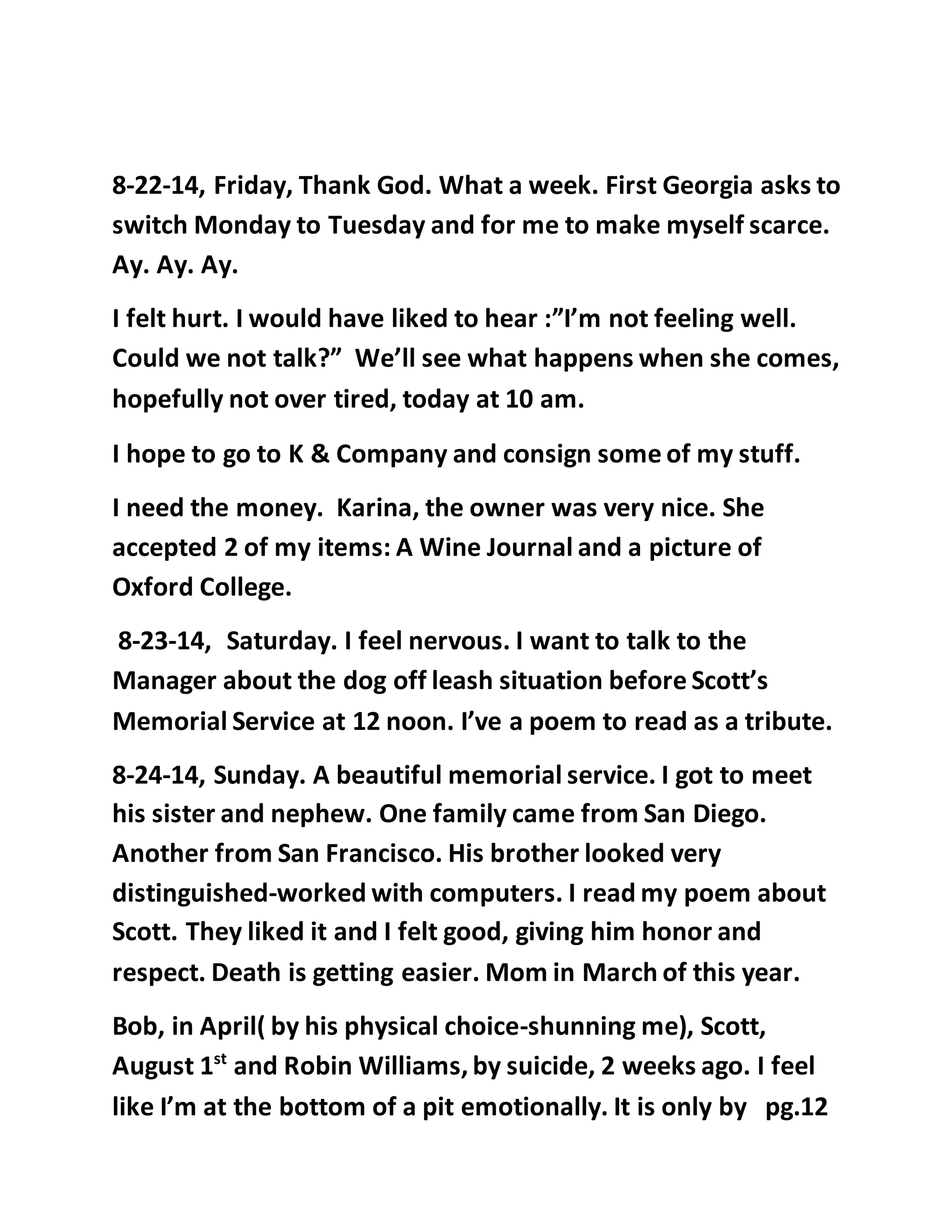 8-22-14, Friday, Thank God. What a week. First Georgia asks to 
switch Monday to Tuesday and for me to make myself scarce. 
Ay. Ay. Ay. 
I felt hurt. I would have liked to hear :”I’m not feeling well. 
Could we not talk?” We’ll see what happens when she comes, 
hopefully not over tired, today at 10 am. 
I hope to go to K & Company and consign some of my stuff. 
I need the money. Karina, the owner was very nice. She 
accepted 2 of my items: A Wine Journal and a picture of 
Oxford College. 
8-23-14, Saturday. I feel nervous. I want to talk to the 
Manager about the dog off leash situation before Scott’s 
Memorial Service at 12 noon. I’ve a poem to read as a tribute. 
8-24-14, Sunday. A beautiful memorial service. I got to meet 
his sister and nephew. One family came from San Diego. 
Another from San Francisco. His brother looked very 
distinguished-worked with computers. I read my poem about 
Scott. They liked it and I felt good, giving him honor and 
respect. Death is getting easier. Mom in March of this year. 
Bob, in April( by his physical choice-shunning me), Scott, 
August 1st and Robin Williams, by suicide, 2 weeks ago. I feel 
like I’m at the bottom of a pit emotionally. It is only by pg.12 
 