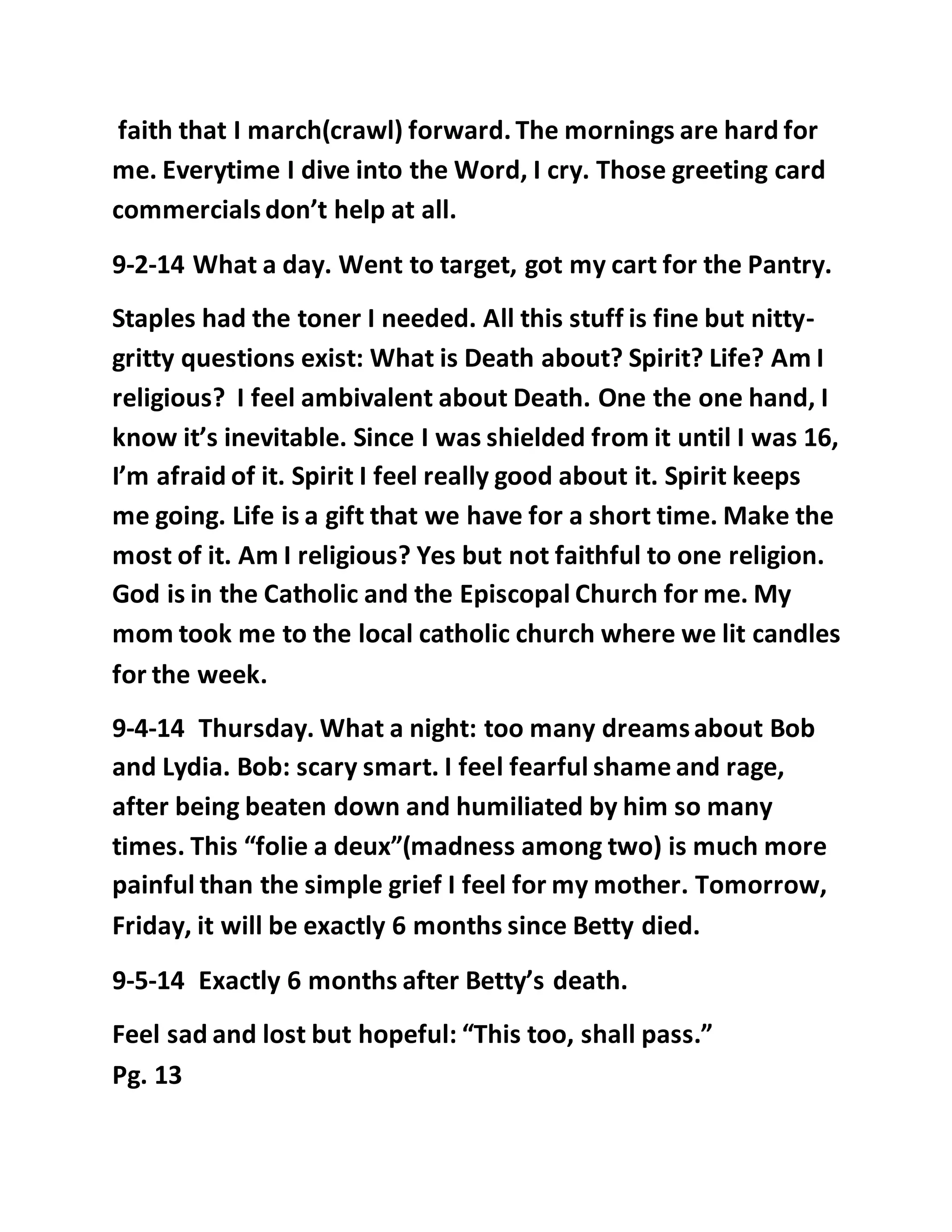 faith that I march(crawl) forward. The mornings are hard for 
me. Everytime I dive into the Word, I cry. Those greeting card 
commercials don’t help at all. 
9-2-14 What a day. Went to target, got my cart for the Pantry. 
Staples had the toner I needed. All this stuff is fine but nitty-gritty 
questions exist: What is Death about? Spirit? Life? Am I 
religious? I feel ambivalent about Death. One the one hand, I 
know it’s inevitable. Since I was shielded from it until I was 16, 
I’m afraid of it. Spirit I feel really good about it. Spirit keeps 
me going. Life is a gift that we have for a short time. Make the 
most of it. Am I religious? Yes but not faithful to one religion. 
God is in the Catholic and the Episcopal Church for me. My 
mom took me to the local catholic church where we lit candles 
for the week. 
9-4-14 Thursday. What a night: too many dreams about Bob 
and Lydia. Bob: scary smart. I feel fearful shame and rage, 
after being beaten down and humiliated by him so many 
times. This “folie a deux”(madness among two) is much more 
painful than the simple grief I feel for my mother. Tomorrow, 
Friday, it will be exactly 6 months since Betty died. 
9-5-14 Exactly 6 months after Betty’s death. 
Feel sad and lost but hopeful: “This too, shall pass.” 
Pg. 13 
 