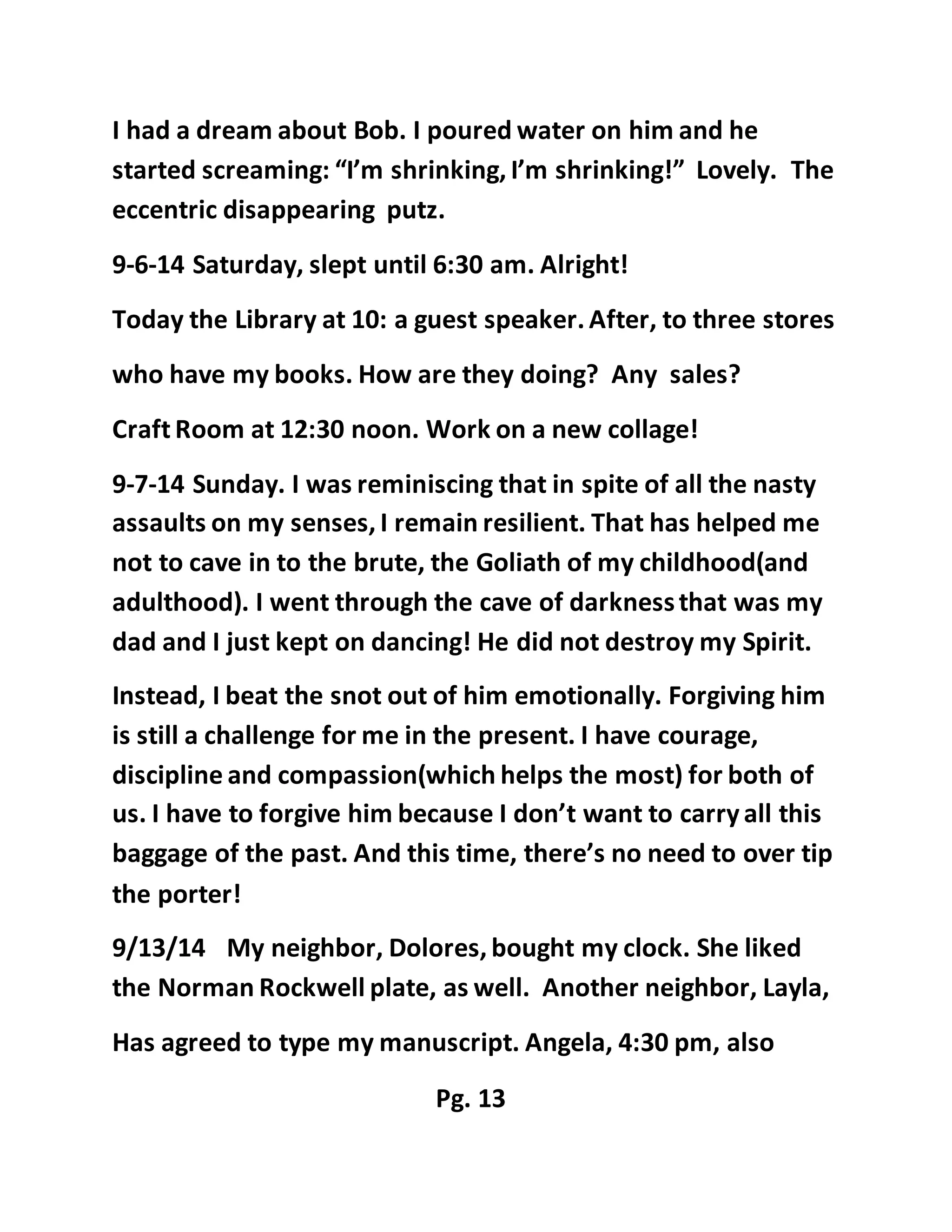 I had a dream about Bob. I poured water on him and he 
started screaming: “I’m shrinking, I’m shrinking!” Lovely. The 
eccentric disappearing putz. 
9-6-14 Saturday, slept until 6:30 am. Alright! 
Today the Library at 10: a guest speaker. After, to three stores 
who have my books. How are they doing? Any sales? 
Craft Room at 12:30 noon. Work on a new collage! 
9-7-14 Sunday. I was reminiscing that in spite of all the nasty 
assaults on my senses, I remain resilient. That has helped me 
not to cave in to the brute, the Goliath of my childhood(and 
adulthood). I went through the cave of darkness that was my 
dad and I just kept on dancing! He did not destroy my Spirit. 
Instead, I beat the snot out of him emotionally. Forgiving him 
is still a challenge for me in the present. I have courage, 
discipline and compassion(which helps the most) for both of 
us. I have to forgive him because I don’t want to carry all this 
baggage of the past. And this time, there’s no need to over tip 
the porter! 
9/13/14 My neighbor, Dolores, bought my clock. She liked 
the Norman Rockwell plate, as well. Another neighbor, Layla, 
Has agreed to type my manuscript. Angela, 4:30 pm, also 
Pg. 13 
 