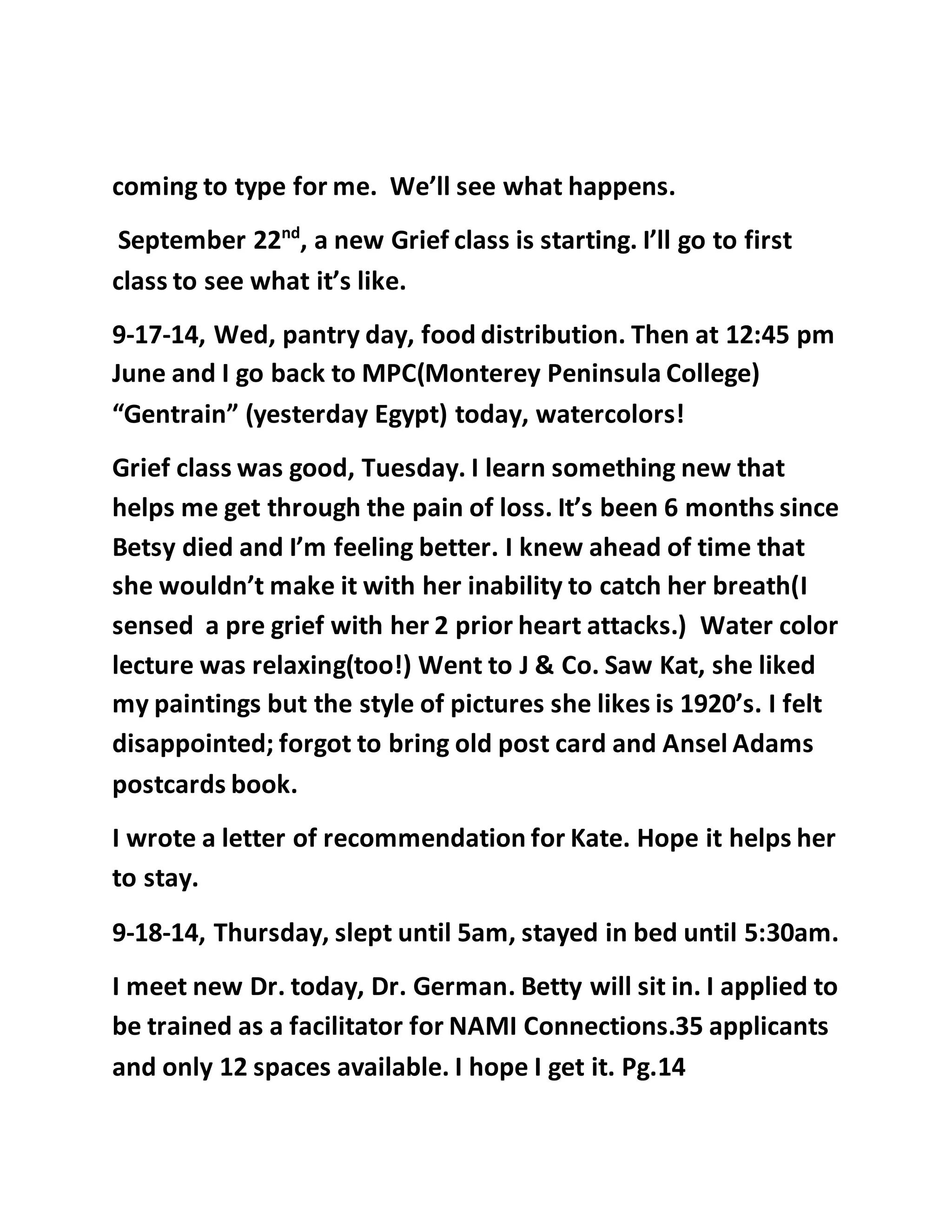 coming to type for me. We’ll see what happens. 
September 22nd, a new Grief class is starting. I’ll go to first 
class to see what it’s like. 
9-17-14, Wed, pantry day, food distribution. Then at 12:45 pm 
June and I go back to MPC(Monterey Peninsula College) 
“Gentrain” (yesterday Egypt) today, watercolors! 
Grief class was good, Tuesday. I learn something new that 
helps me get through the pain of loss. It’s been 6 months since 
Betsy died and I’m feeling better. I knew ahead of time that 
she wouldn’t make it with her inability to catch her breath(I 
sensed a pre grief with her 2 prior heart attacks.) Water color 
lecture was relaxing(too!) Went to J & Co. Saw Kat, she liked 
my paintings but the style of pictures she likes is 1920’s. I felt 
disappointed; forgot to bring old post card and Ansel Adams 
postcards book. 
I wrote a letter of recommendation for Kate. Hope it helps her 
to stay. 
9-18-14, Thursday, slept until 5am, stayed in bed until 5:30am. 
I meet new Dr. today, Dr. German. Betty will sit in. I applied to 
be trained as a facilitator for NAMI Connections.35 applicants 
and only 12 spaces available. I hope I get it. Pg.14 
 