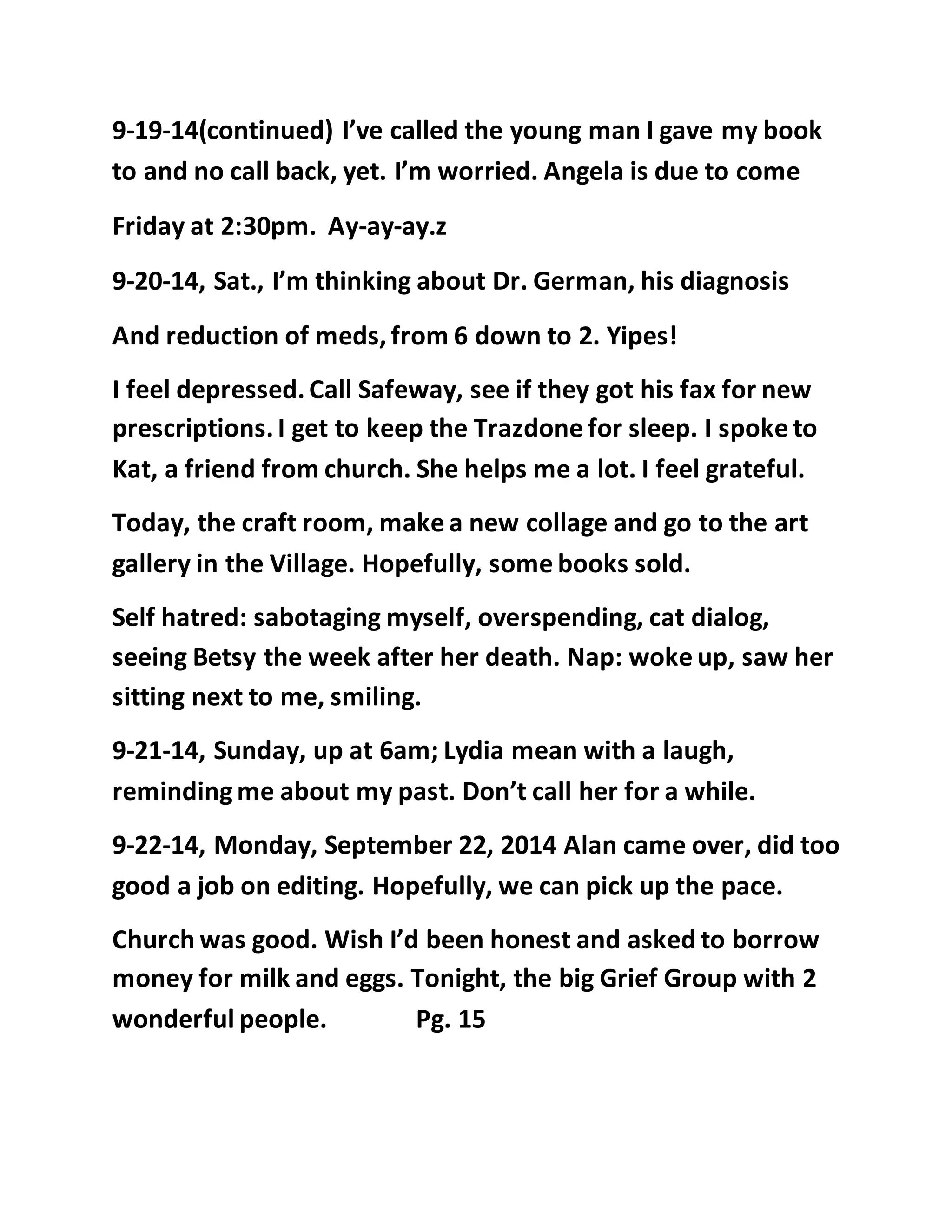 9-19-14(continued) I’ve called the young man I gave my book 
to and no call back, yet. I’m worried. Angela is due to come 
Friday at 2:30pm. Ay-ay-ay.z 
9-20-14, Sat., I’m thinking about Dr. German, his diagnosis 
And reduction of meds, from 6 down to 2. Yipes! 
I feel depressed. Call Safeway, see if they got his fax for new 
prescriptions. I get to keep the Trazdone for sleep. I spoke to 
Kat, a friend from church. She helps me a lot. I feel grateful. 
Today, the craft room, make a new collage and go to the art 
gallery in the Village. Hopefully, some books sold. 
Self hatred: sabotaging myself, overspending, cat dialog, 
seeing Betsy the week after her death. Nap: woke up, saw her 
sitting next to me, smiling. 
9-21-14, Sunday, up at 6am; Lydia mean with a laugh, 
reminding me about my past. Don’t call her for a while. 
9-22-14, Monday, September 22, 2014 Alan came over, did too 
good a job on editing. Hopefully, we can pick up the pace. 
Church was good. Wish I’d been honest and asked to borrow 
money for milk and eggs. Tonight, the big Grief Group with 2 
wonderful people. Pg. 15 
 
