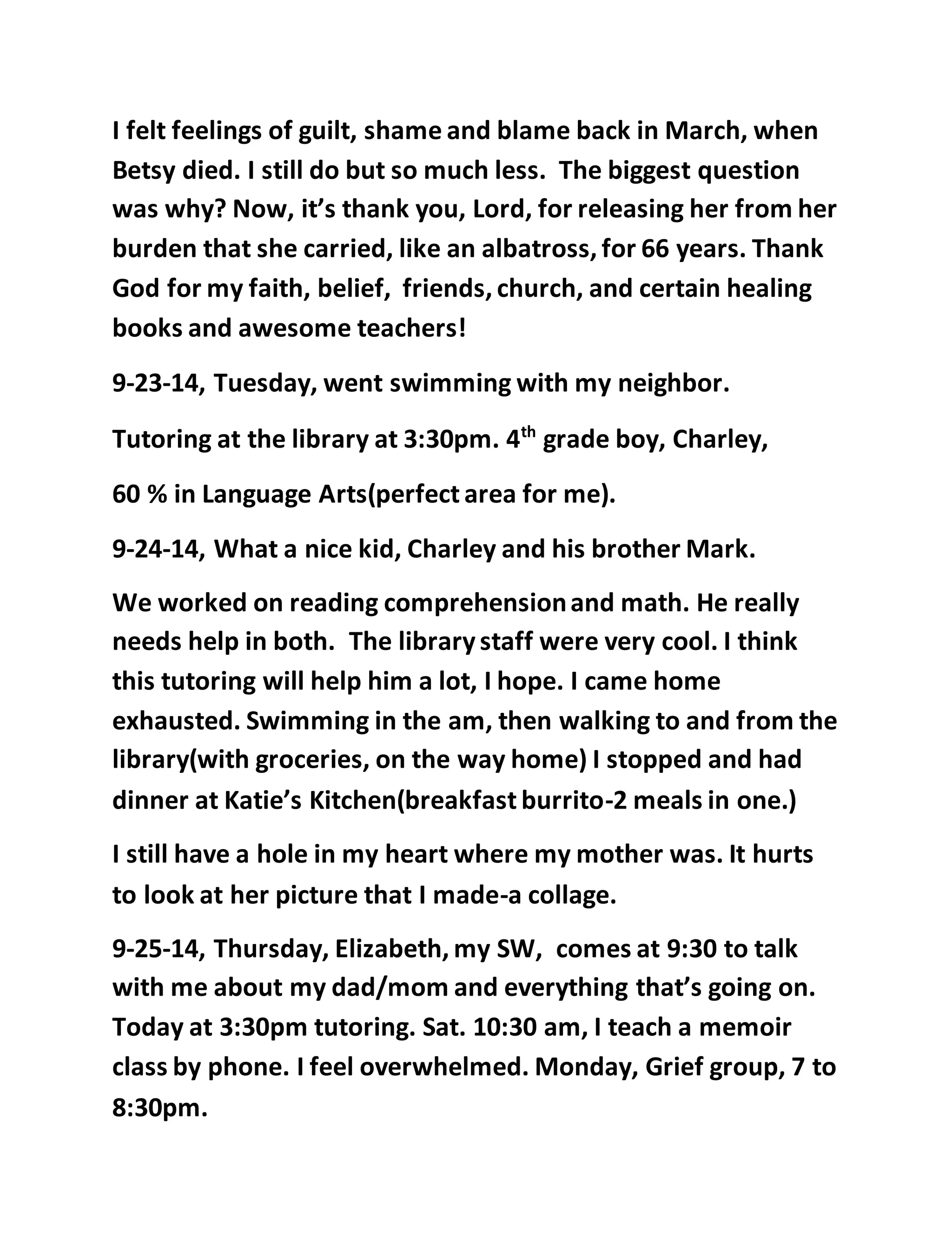I felt feelings of guilt, shame and blame back in March, when 
Betsy died. I still do but so much less. The biggest question 
was why? Now, it’s thank you, Lord, for releasing her from her 
burden that she carried, like an albatross, for 66 years. Thank 
God for my faith, belief, friends, church, and certain healing 
books and awesome teachers! 
9-23-14, Tuesday, went swimming with my neighbor. 
Tutoring at the library at 3:30pm. 4th grade boy, Charley, 
60 % in Language Arts(perfect area for me). 
9-24-14, What a nice kid, Charley and his brother Mark. 
We worked on reading comprehension and math. He really 
needs help in both. The library staff were very cool. I think 
this tutoring will help him a lot, I hope. I came home 
exhausted. Swimming in the am, then walking to and from the 
library(with groceries, on the way home) I stopped and had 
dinner at Katie’s Kitchen(breakfast burrito-2 meals in one.) 
I still have a hole in my heart where my mother was. It hurts 
to look at her picture that I made-a collage. 
9-25-14, Thursday, Elizabeth, my SW, comes at 9:30 to talk 
with me about my dad/mom and everything that’s going on. 
Today at 3:30pm tutoring. Sat. 10:30 am, I teach a memoir 
class by phone. I feel overwhelmed. Monday, Grief group, 7 to 
8:30pm. 
 
