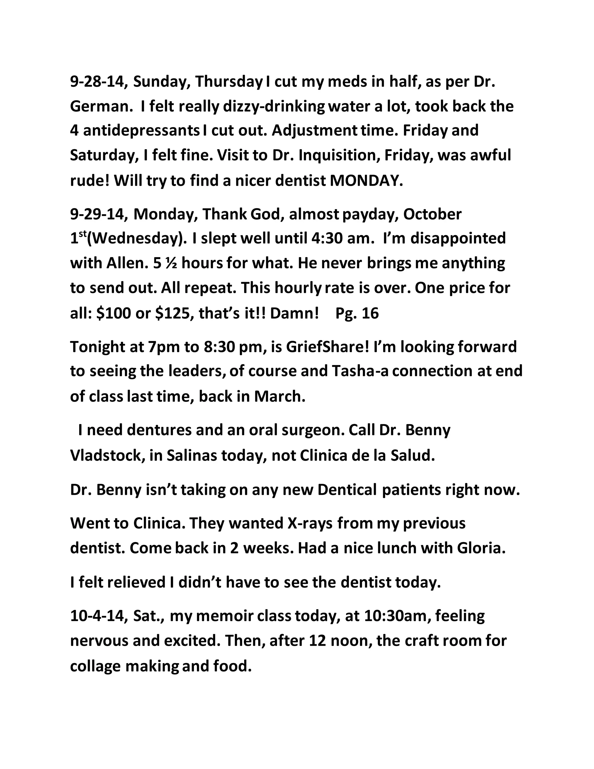 9-28-14, Sunday, Thursday I cut my meds in half, as per Dr. 
German. I felt really dizzy-drinking water a lot, took back the 
4 antidepressants I cut out. Adjustment time. Friday and 
Saturday, I felt fine. Visit to Dr. Inquisition, Friday, was awful 
rude! Will try to find a nicer dentist MONDAY. 
9-29-14, Monday, Thank God, almost payday, October 
1st(Wednesday). I slept well until 4:30 am. I’m disappointed 
with Allen. 5 ½ hours for what. He never brings me anything 
to send out. All repeat. This hourly rate is over. One price for 
all: $100 or $125, that’s it!! Damn! Pg. 16 
Tonight at 7pm to 8:30 pm, is GriefShare! I’m looking forward 
to seeing the leaders, of course and Tasha-a connection at end 
of class last time, back in March. 
I need dentures and an oral surgeon. Call Dr. Benny 
Vladstock, in Salinas today, not Clinica de la Salud. 
Dr. Benny isn’t taking on any new Dentical patients right now. 
Went to Clinica. They wanted X-rays from my previous 
dentist. Come back in 2 weeks. Had a nice lunch with Gloria. 
I felt relieved I didn’t have to see the dentist today. 
10-4-14, Sat., my memoir class today, at 10:30am, feeling 
nervous and excited. Then, after 12 noon, the craft room for 
collage making and food. 
 