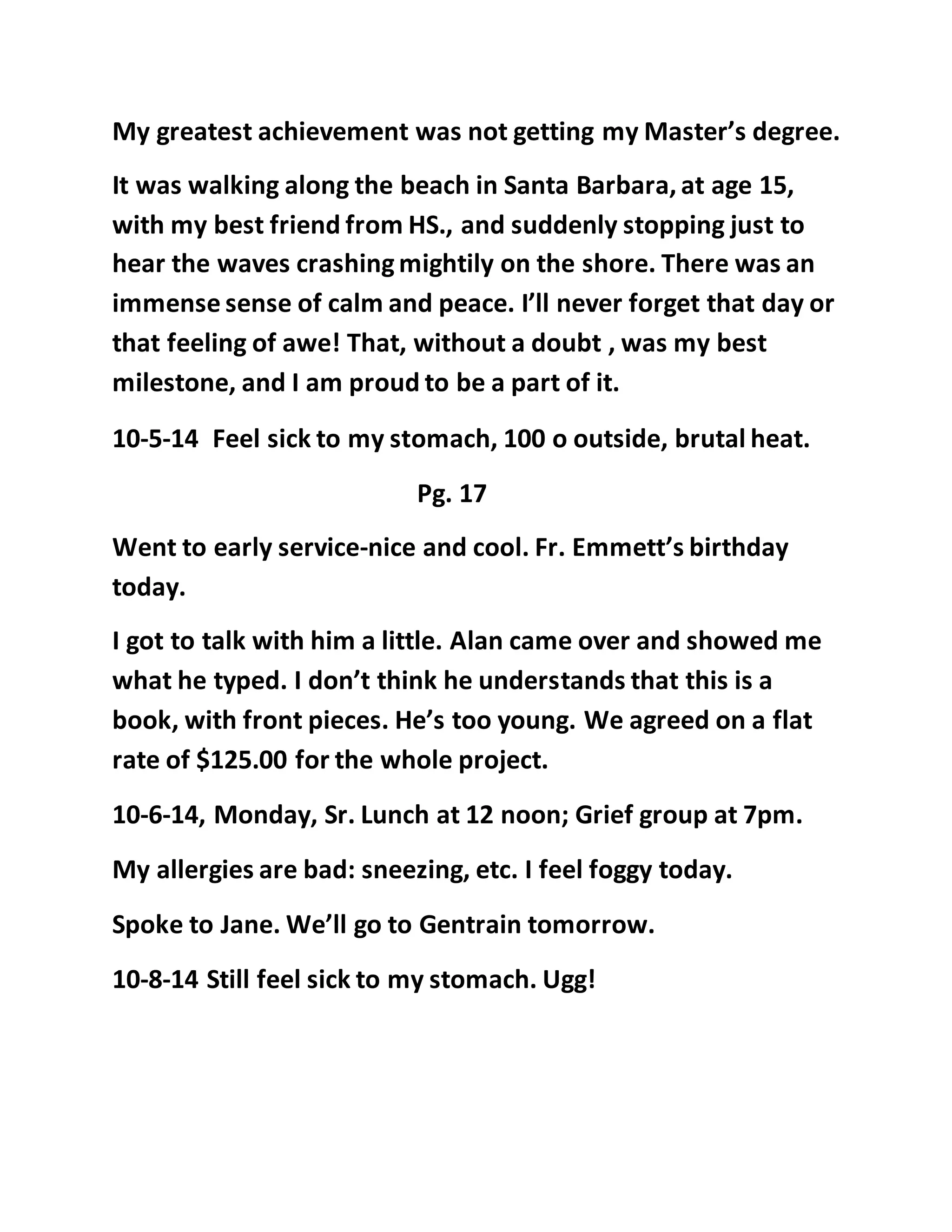 My greatest achievement was not getting my Master’s degree. 
It was walking along the beach in Santa Barbara, at age 15, 
with my best friend from HS., and suddenly stopping just to 
hear the waves crashing mightily on the shore. There was an 
immense sense of calm and peace. I’ll never forget that day or 
that feeling of awe! That, without a doubt , was my best 
milestone, and I am proud to be a part of it. 
10-5-14 Feel sick to my stomach, 100 o outside, brutal heat. 
Pg. 17 
Went to early service-nice and cool. Fr. Emmett’s birthday 
today. 
I got to talk with him a little. Alan came over and showed me 
what he typed. I don’t think he understands that this is a 
book, with front pieces. He’s too young. We agreed on a flat 
rate of $125.00 for the whole project. 
10-6-14, Monday, Sr. Lunch at 12 noon; Grief group at 7pm. 
My allergies are bad: sneezing, etc. I feel foggy today. 
Spoke to Jane. We’ll go to Gentrain tomorrow. 
10-8-14 Still feel sick to my stomach. Ugg! 
 