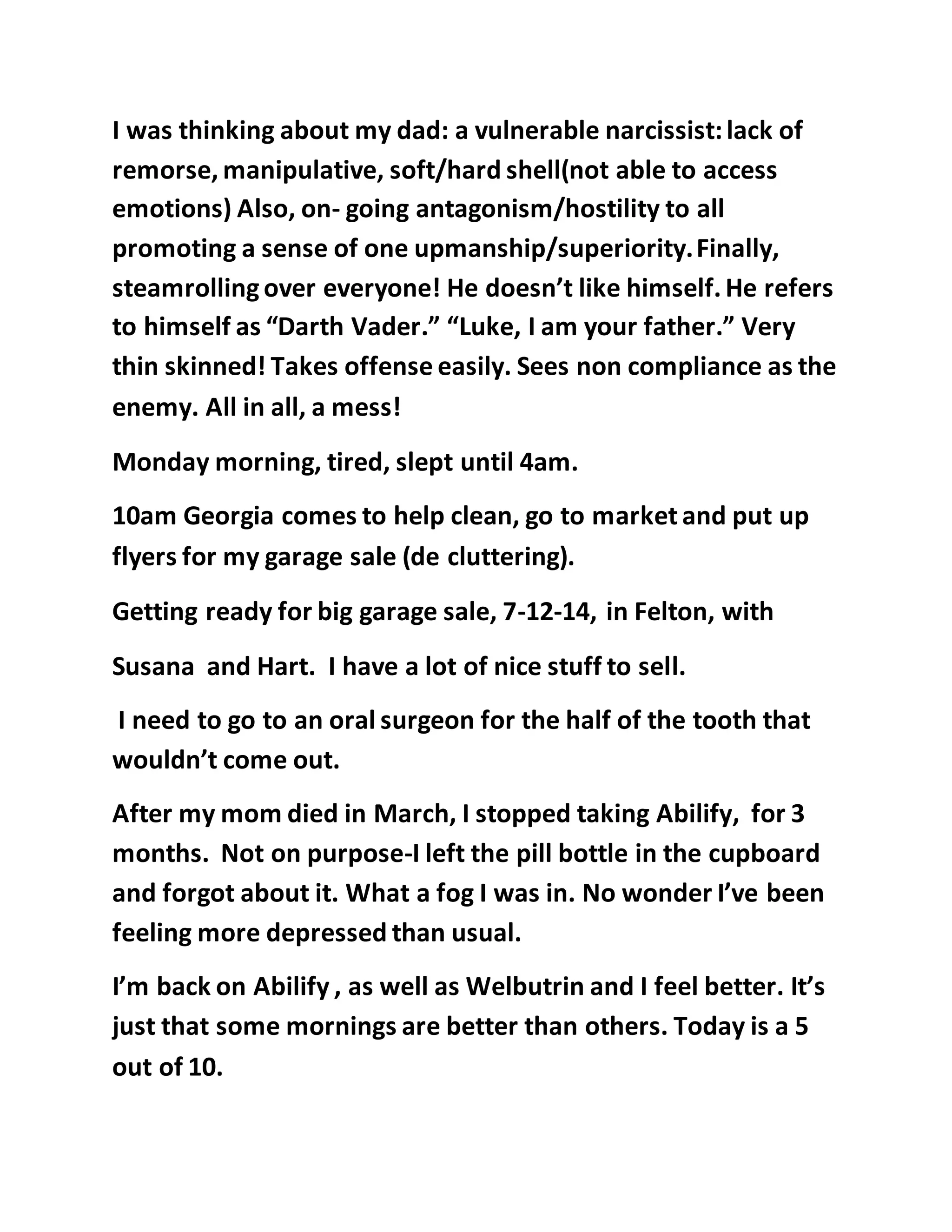 I was thinking about my dad: a vulnerable narcissist: lack of 
remorse, manipulative, soft/hard shell(not able to access 
emotions) Also, on- going antagonism/hostility to all 
promoting a sense of one upmanship/superiority. Finally, 
steamrolling over everyone! He doesn’t like himself. He refers 
to himself as “Darth Vader.” “Luke, I am your father.” Very 
thin skinned! Takes offense easily. Sees non compliance as the 
enemy. All in all, a mess! 
Monday morning, tired, slept until 4am. 
10am Georgia comes to help clean, go to market and put up 
flyers for my garage sale (de cluttering). 
Getting ready for big garage sale, 7-12-14, in Felton, with 
Susana and Hart. I have a lot of nice stuff to sell. 
I need to go to an oral surgeon for the half of the tooth that 
wouldn’t come out. 
After my mom died in March, I stopped taking Abilify, for 3 
months. Not on purpose-I left the pill bottle in the cupboard 
and forgot about it. What a fog I was in. No wonder I’ve been 
feeling more depressed than usual. 
I’m back on Abilify , as well as Welbutrin and I feel better. It’s 
just that some mornings are better than others. Today is a 5 
out of 10. 
 