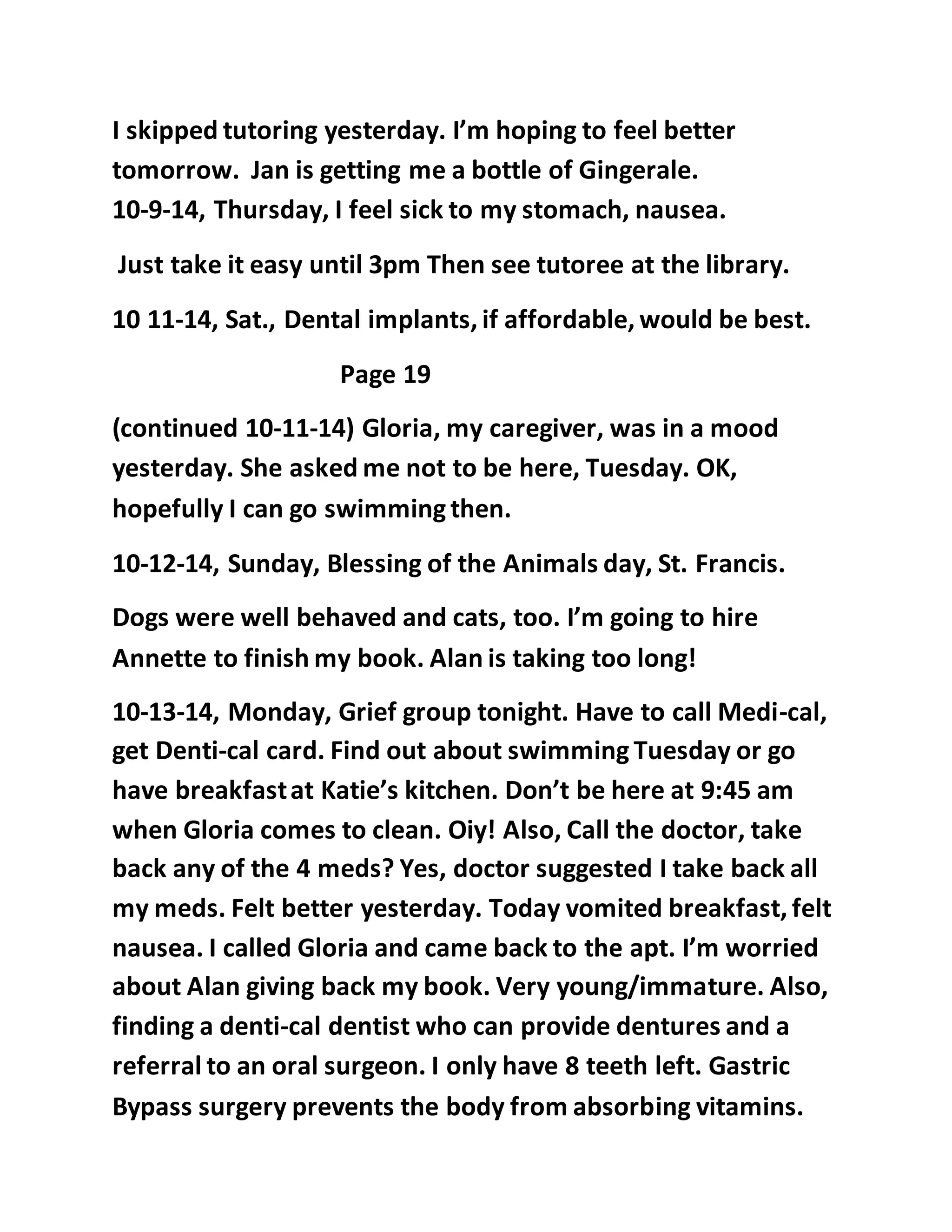 I skipped tutoring yesterday. I’m hoping to feel better 
tomorrow. Jan is getting me a bottle of Gingerale. 
10-9-14, Thursday, I feel sick to my stomach, nausea. 
Just take it easy until 3pm Then see tutoree at the library. 
10 11-14, Sat., Dental implants, if affordable, would be best. 
Page 19 
(continued 10-11-14) Gloria, my caregiver, was in a mood 
yesterday. She asked me not to be here, Tuesday. OK, 
hopefully I can go swimming then. 
10-12-14, Sunday, Blessing of the Animals day, St. Francis. 
Dogs were well behaved and cats, too. I’m going to hire 
Annette to finish my book. Alan is taking too long! 
10-13-14, Monday, Grief group tonight. Have to call Medi-cal, 
get Denti-cal card. Find out about swimming Tuesday or go 
have breakfast at Katie’s kitchen. Don’t be here at 9:45 am 
when Gloria comes to clean. Oiy! Also, Call the doctor, take 
back any of the 4 meds? Yes, doctor suggested I take back all 
my meds. Felt better yesterday. Today vomited breakfast, felt 
nausea. I called Gloria and came back to the apt. I’m worried 
about Alan giving back my book. Very young/immature. Also, 
finding a denti-cal dentist who can provide dentures and a 
referral to an oral surgeon. I only have 8 teeth left. Gastric 
Bypass surgery prevents the body from absorbing vitamins. 
 
