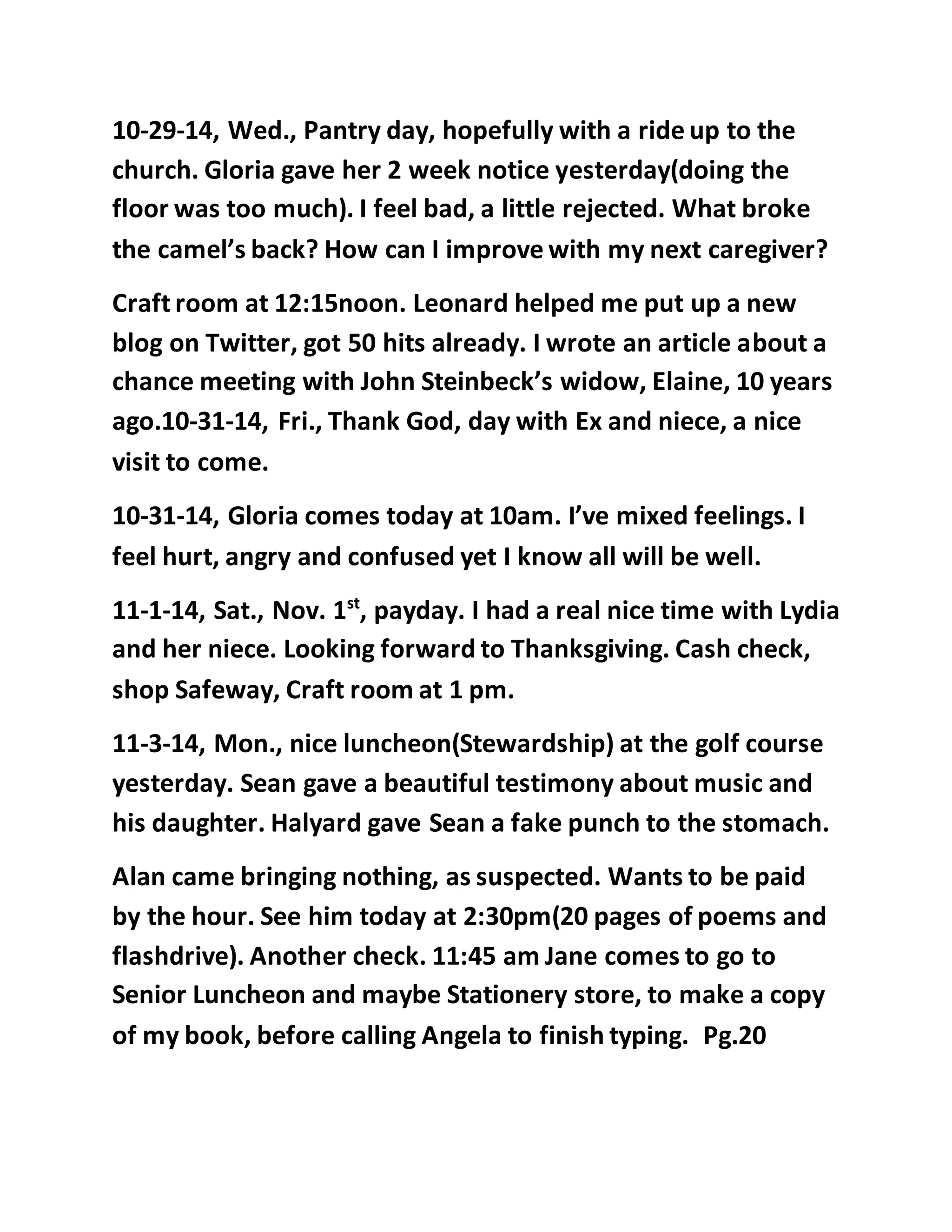 10-29-14, Wed., Pantry day, hopefully with a ride up to the 
church. Gloria gave her 2 week notice yesterday(doing the 
floor was too much). I feel bad, a little rejected. What broke 
the camel’s back? How can I improve with my next caregiver? 
Craft room at 12:15noon. Leonard helped me put up a new 
blog on Twitter, got 50 hits already. I wrote an article about a 
chance meeting with John Steinbeck’s widow, Elaine, 10 years 
ago.10-31-14, Fri., Thank God, day with Ex and niece, a nice 
visit to come. 
10-31-14, Gloria comes today at 10am. I’ve mixed feelings. I 
feel hurt, angry and confused yet I know all will be well. 
11-1-14, Sat., Nov. 1st, payday. I had a real nice time with Lydia 
and her niece. Looking forward to Thanksgiving. Cash check, 
shop Safeway, Craft room at 1 pm. 
11-3-14, Mon., nice luncheon(Stewardship) at the golf course 
yesterday. Sean gave a beautiful testimony about music and 
his daughter. Halyard gave Sean a fake punch to the stomach. 
Alan came bringing nothing, as suspected. Wants to be paid 
by the hour. See him today at 2:30pm(20 pages of poems and 
flashdrive). Another check. 11:45 am Jane comes to go to 
Senior Luncheon and maybe Stationery store, to make a copy 
of my book, before calling Angela to finish typing. Pg.20 
 