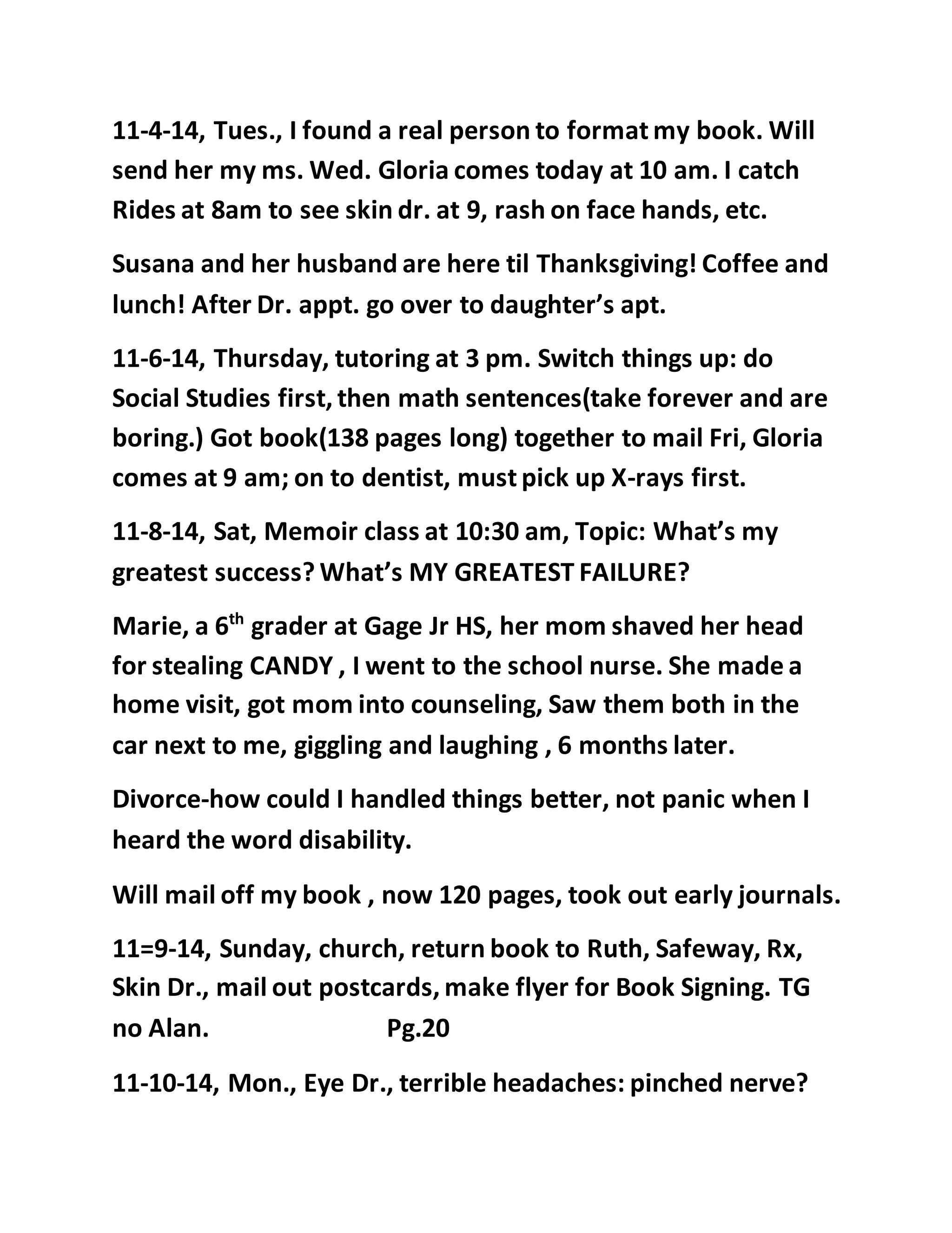 11-4-14, Tues., I found a real person to format my book. Will 
send her my ms. Wed. Gloria comes today at 10 am. I catch 
Rides at 8am to see skin dr. at 9, rash on face hands, etc. 
Susana and her husband are here til Thanksgiving! Coffee and 
lunch! After Dr. appt. go over to daughter’s apt. 
11-6-14, Thursday, tutoring at 3 pm. Switch things up: do 
Social Studies first, then math sentences(take forever and are 
boring.) Got book(138 pages long) together to mail Fri, Gloria 
comes at 9 am; on to dentist, must pick up X-rays first. 
11-8-14, Sat, Memoir class at 10:30 am, Topic: What’s my 
greatest success? What’s MY GREATEST FAILURE? 
Marie, a 6th grader at Gage Jr HS, her mom shaved her head 
for stealing CANDY , I went to the school nurse. She made a 
home visit, got mom into counseling, Saw them both in the 
car next to me, giggling and laughing , 6 months later. 
Divorce-how could I handled things better, not panic when I 
heard the word disability. 
Will mail off my book , now 120 pages, took out early journals. 
11=9-14, Sunday, church, return book to Ruth, Safeway, Rx, 
Skin Dr., mail out postcards, make flyer for Book Signing. TG 
no Alan. Pg.20 
11-10-14, Mon., Eye Dr., terrible headaches: pinched nerve? 
 