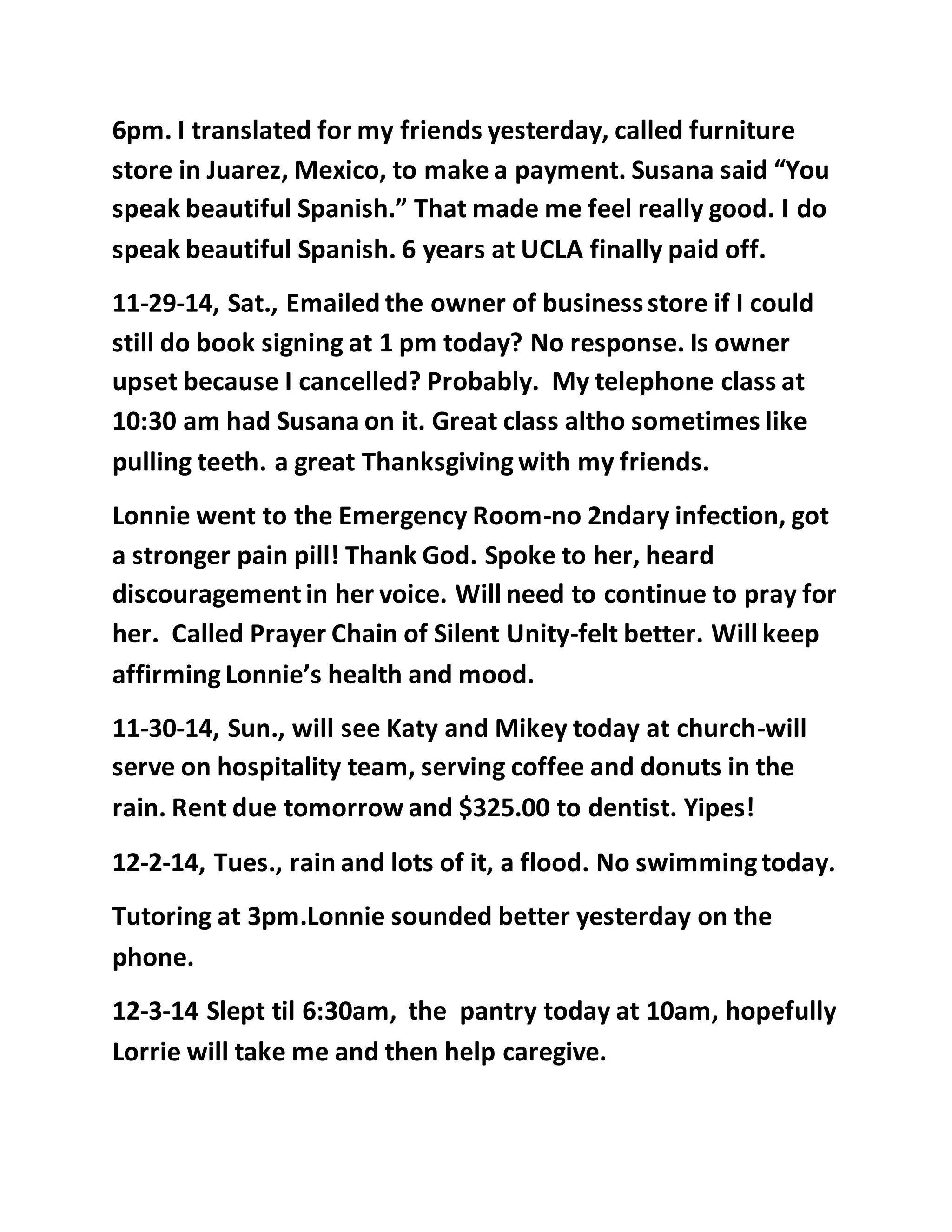 6pm. I translated for my friends yesterday, called furniture 
store in Juarez, Mexico, to make a payment. Susana said “You 
speak beautiful Spanish.” That made me feel really good. I do 
speak beautiful Spanish. 6 years at UCLA finally paid off. 
11-29-14, Sat., Emailed the owner of business store if I could 
still do book signing at 1 pm today? No response. Is owner 
upset because I cancelled? Probably. My telephone class at 
10:30 am had Susana on it. Great class altho sometimes like 
pulling teeth. a great Thanksgiving with my friends. 
Lonnie went to the Emergency Room-no 2ndary infection, got 
a stronger pain pill! Thank God. Spoke to her, heard 
discouragement in her voice. Will need to continue to pray for 
her. Called Prayer Chain of Silent Unity-felt better. Will keep 
affirming Lonnie’s health and mood. 
11-30-14, Sun., will see Katy and Mikey today at church-will 
serve on hospitality team, serving coffee and donuts in the 
rain. Rent due tomorrow and $325.00 to dentist. Yipes! 
12-2-14, Tues., rain and lots of it, a flood. No swimming today. 
Tutoring at 3pm.Lonnie sounded better yesterday on the 
phone. 
12-3-14 Slept til 6:30am, the pantry today at 10am, hopefully 
Lorrie will take me and then help caregive. 
 