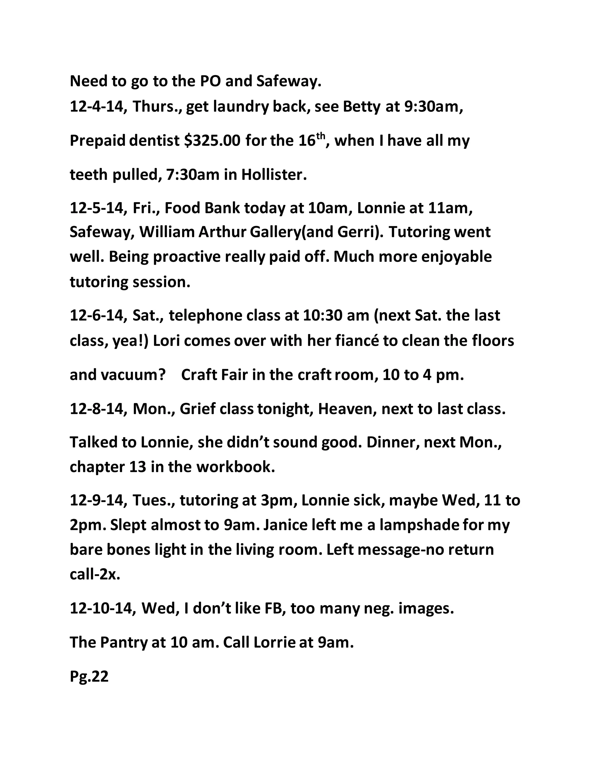Need to go to the PO and Safeway. 
12-4-14, Thurs., get laundry back, see Betty at 9:30am, 
Prepaid dentist $325.00 for the 16th, when I have all my 
teeth pulled, 7:30am in Hollister. 
12-5-14, Fri., Food Bank today at 10am, Lonnie at 11am, 
Safeway, William Arthur Gallery(and Gerri). Tutoring went 
well. Being proactive really paid off. Much more enjoyable 
tutoring session. 
12-6-14, Sat., telephone class at 10:30 am (next Sat. the last 
class, yea!) Lori comes over with her fiancé to clean the floors 
and vacuum? Craft Fair in the craft room, 10 to 4 pm. 
12-8-14, Mon., Grief class tonight, Heaven, next to last class. 
Talked to Lonnie, she didn’t sound good. Dinner, next Mon., 
chapter 13 in the workbook. 
12-9-14, Tues., tutoring at 3pm, Lonnie sick, maybe Wed, 11 to 
2pm. Slept almost to 9am. Janice left me a lampshade for my 
bare bones light in the living room. Left message-no return 
call-2x. 
12-10-14, Wed, I don’t like FB, too many neg. images. 
The Pantry at 10 am. Call Lorrie at 9am. 
Pg.22 
 