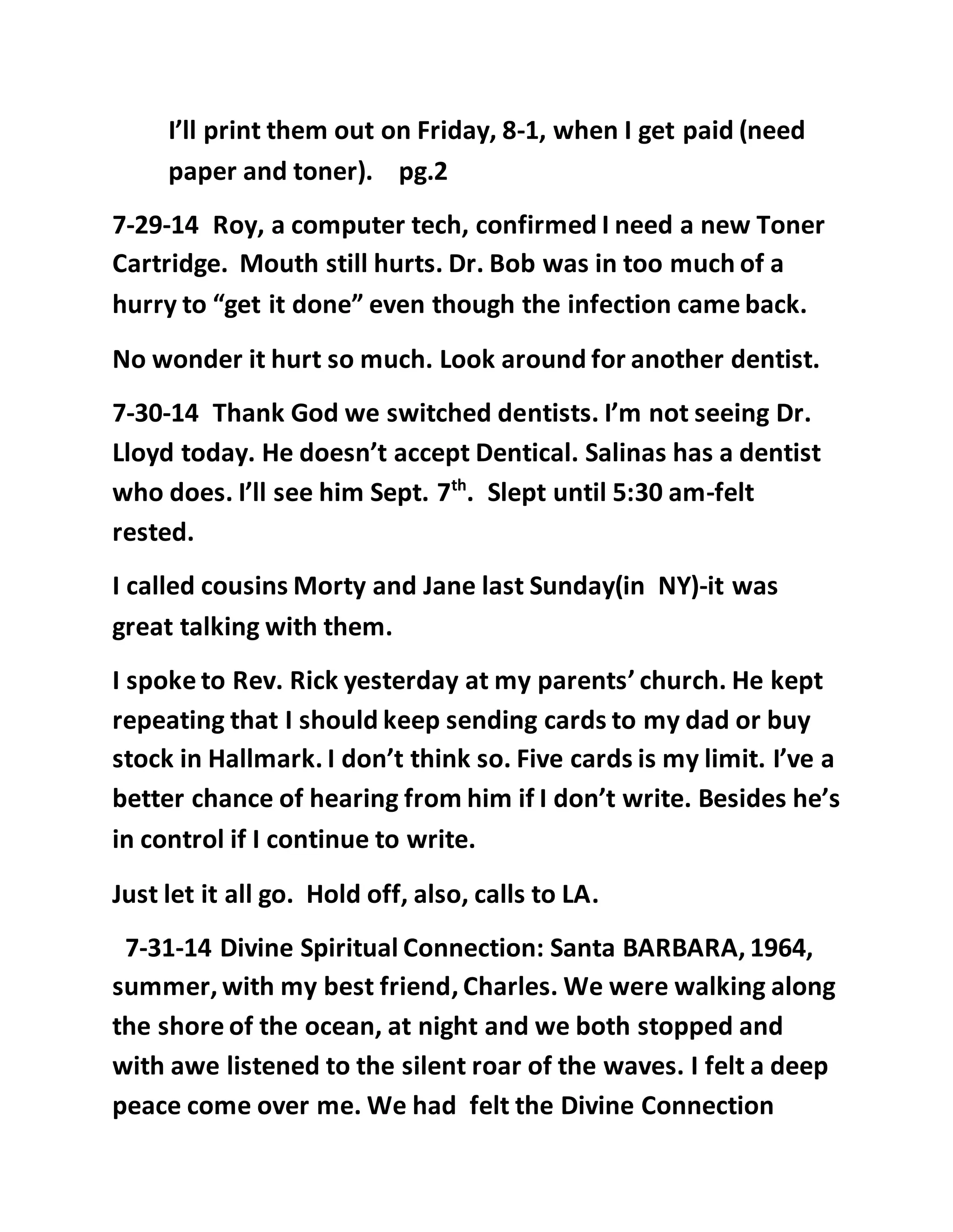 I’ll print them out on Friday, 8-1, when I get paid (need 
paper and toner). pg.2 
7-29-14 Roy, a computer tech, confirmed I need a new Toner 
Cartridge. Mouth still hurts. Dr. Bob was in too much of a 
hurry to “get it done” even though the infection came back. 
No wonder it hurt so much. Look around for another dentist. 
7-30-14 Thank God we switched dentists. I’m not seeing Dr. 
Lloyd today. He doesn’t accept Dentical. Salinas has a dentist 
who does. I’ll see him Sept. 7th. Slept until 5:30 am-felt 
rested. 
I called cousins Morty and Jane last Sunday(in NY)-it was 
great talking with them. 
I spoke to Rev. Rick yesterday at my parents’ church. He kept 
repeating that I should keep sending cards to my dad or buy 
stock in Hallmark. I don’t think so. Five cards is my limit. I’ve a 
better chance of hearing from him if I don’t write. Besides he’s 
in control if I continue to write. 
Just let it all go. Hold off, also, calls to LA. 
7-31-14 Divine Spiritual Connection: Santa BARBARA, 1964, 
summer, with my best friend, Charles. We were walking along 
the shore of the ocean, at night and we both stopped and 
with awe listened to the silent roar of the waves. I felt a deep 
peace come over me. We had felt the Divine Connection 
 