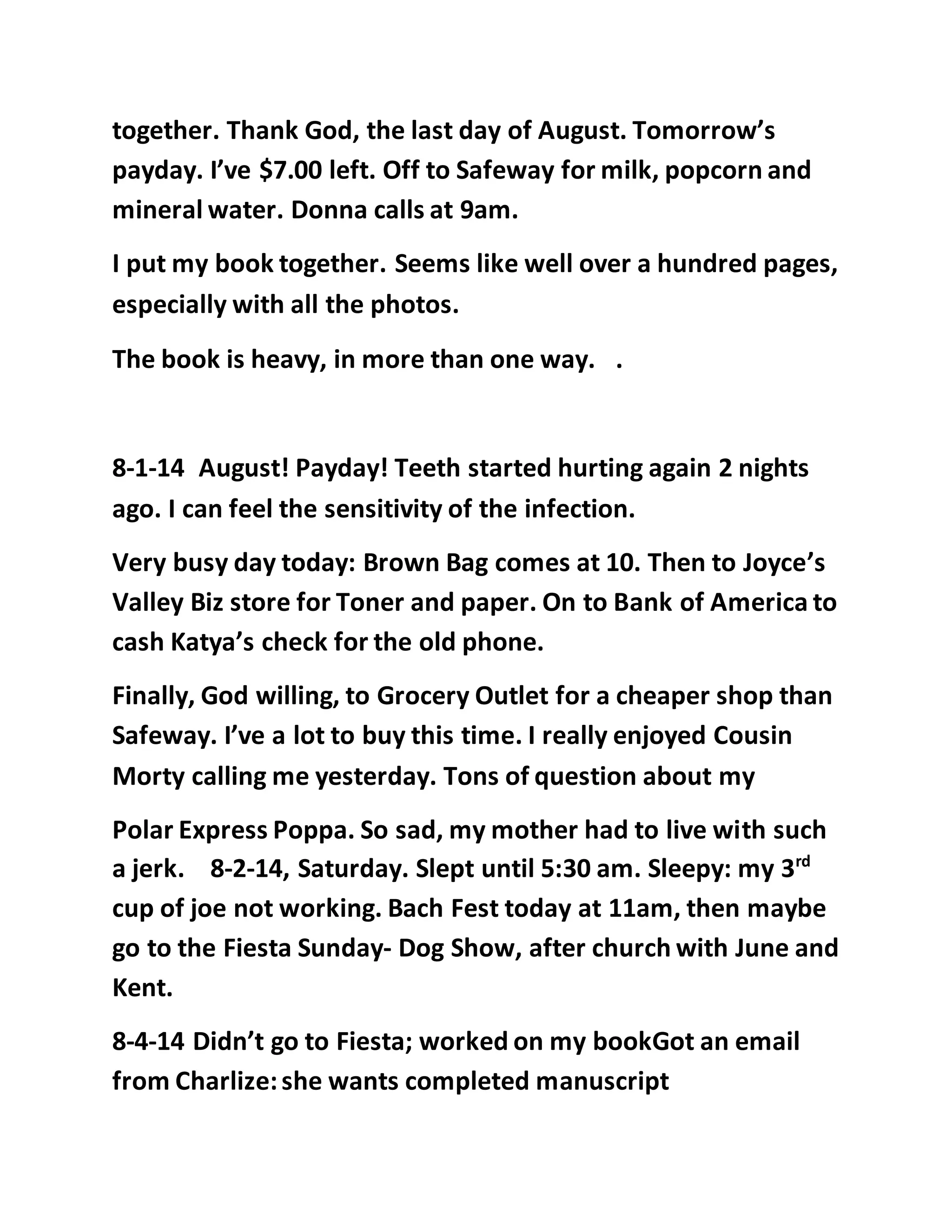 together. Thank God, the last day of August. Tomorrow’s 
payday. I’ve $7.00 left. Off to Safeway for milk, popcorn and 
mineral water. Donna calls at 9am. 
I put my book together. Seems like well over a hundred pages, 
especially with all the photos. 
The book is heavy, in more than one way. . 
8-1-14 August! Payday! Teeth started hurting again 2 nights 
ago. I can feel the sensitivity of the infection. 
Very busy day today: Brown Bag comes at 10. Then to Joyce’s 
Valley Biz store for Toner and paper. On to Bank of America to 
cash Katya’s check for the old phone. 
Finally, God willing, to Grocery Outlet for a cheaper shop than 
Safeway. I’ve a lot to buy this time. I really enjoyed Cousin 
Morty calling me yesterday. Tons of question about my 
Polar Express Poppa. So sad, my mother had to live with such 
a jerk. 8-2-14, Saturday. Slept until 5:30 am. Sleepy: my 3rd 
cup of joe not working. Bach Fest today at 11am, then maybe 
go to the Fiesta Sunday- Dog Show, after church with June and 
Kent. 
8-4-14 Didn’t go to Fiesta; worked on my bookGot an email 
from Charlize: she wants completed manuscript 
 