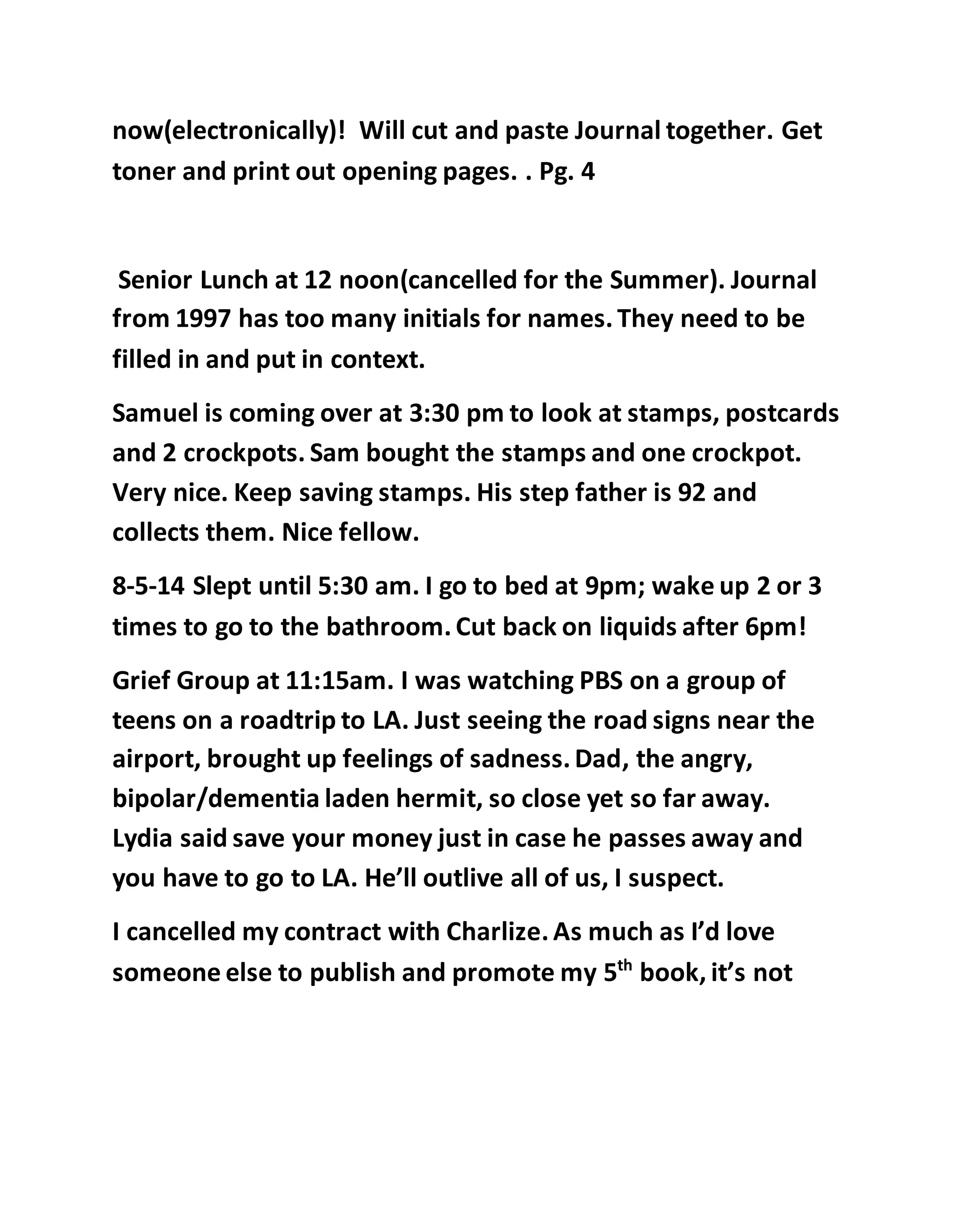 now(electronically)! Will cut and paste Journal together. Get 
toner and print out opening pages. . Pg. 4 
Senior Lunch at 12 noon(cancelled for the Summer). Journal 
from 1997 has too many initials for names. They need to be 
filled in and put in context. 
Samuel is coming over at 3:30 pm to look at stamps, postcards 
and 2 crockpots. Sam bought the stamps and one crockpot. 
Very nice. Keep saving stamps. His step father is 92 and 
collects them. Nice fellow. 
8-5-14 Slept until 5:30 am. I go to bed at 9pm; wake up 2 or 3 
times to go to the bathroom. Cut back on liquids after 6pm! 
Grief Group at 11:15am. I was watching PBS on a group of 
teens on a roadtrip to LA. Just seeing the road signs near the 
airport, brought up feelings of sadness. Dad, the angry, 
bipolar/dementia laden hermit, so close yet so far away. 
Lydia said save your money just in case he passes away and 
you have to go to LA. He’ll outlive all of us, I suspect. 
I cancelled my contract with Charlize. As much as I’d love 
someone else to publish and promote my 5th book, it’s not 
 