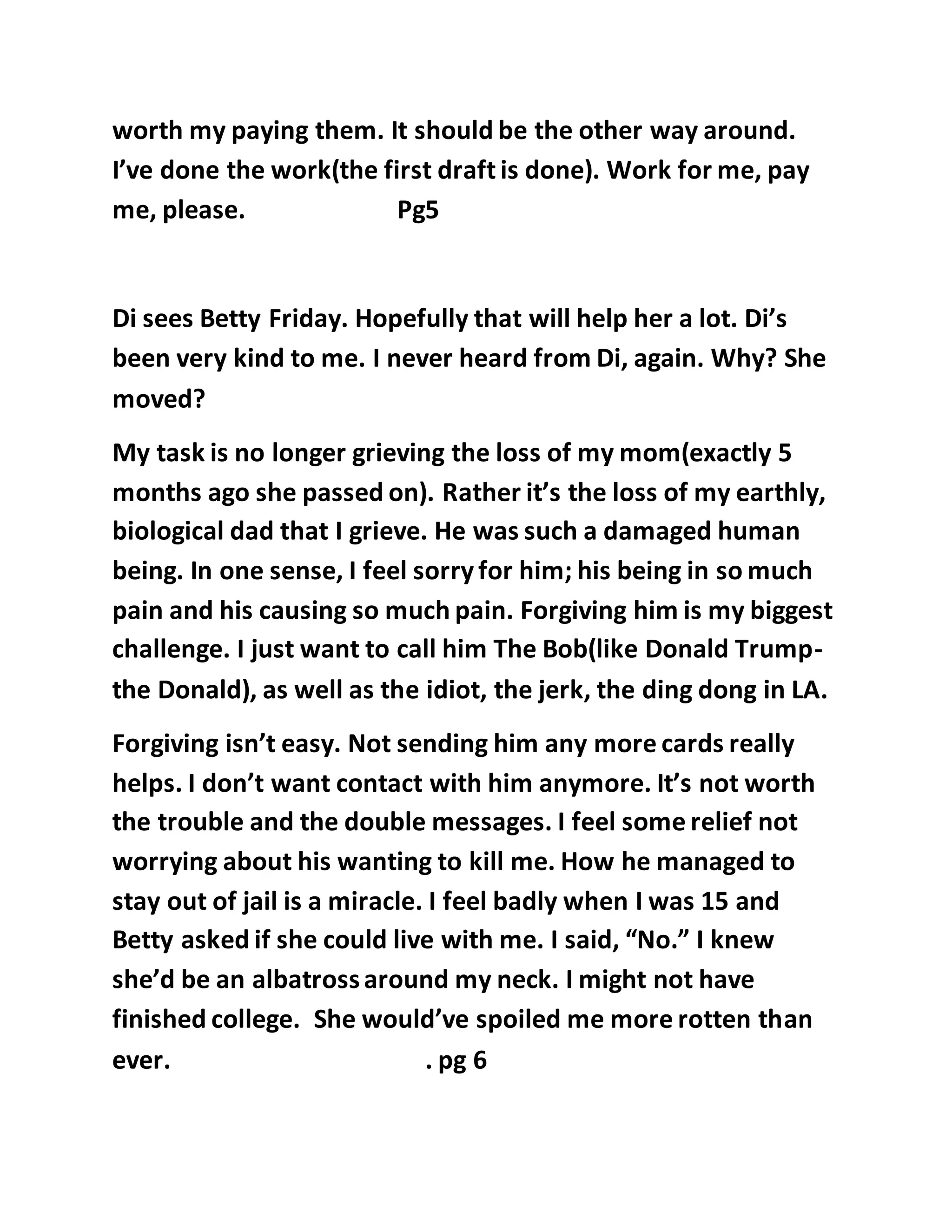 worth my paying them. It should be the other way around. 
I’ve done the work(the first draft is done). Work for me, pay 
me, please. Pg5 
Di sees Betty Friday. Hopefully that will help her a lot. Di’s 
been very kind to me. I never heard from Di, again. Why? She 
moved? 
My task is no longer grieving the loss of my mom(exactly 5 
months ago she passed on). Rather it’s the loss of my earthly, 
biological dad that I grieve. He was such a damaged human 
being. In one sense, I feel sorry for him; his being in so much 
pain and his causing so much pain. Forgiving him is my biggest 
challenge. I just want to call him The Bob(like Donald Trump-the 
Donald), as well as the idiot, the jerk, the ding dong in LA. 
Forgiving isn’t easy. Not sending him any more cards really 
helps. I don’t want contact with him anymore. It’s not worth 
the trouble and the double messages. I feel some relief not 
worrying about his wanting to kill me. How he managed to 
stay out of jail is a miracle. I feel badly when I was 15 and 
Betty asked if she could live with me. I said, “No.” I knew 
she’d be an albatross around my neck. I might not have 
finished college. She would’ve spoiled me more rotten than 
ever. . pg 6 
 