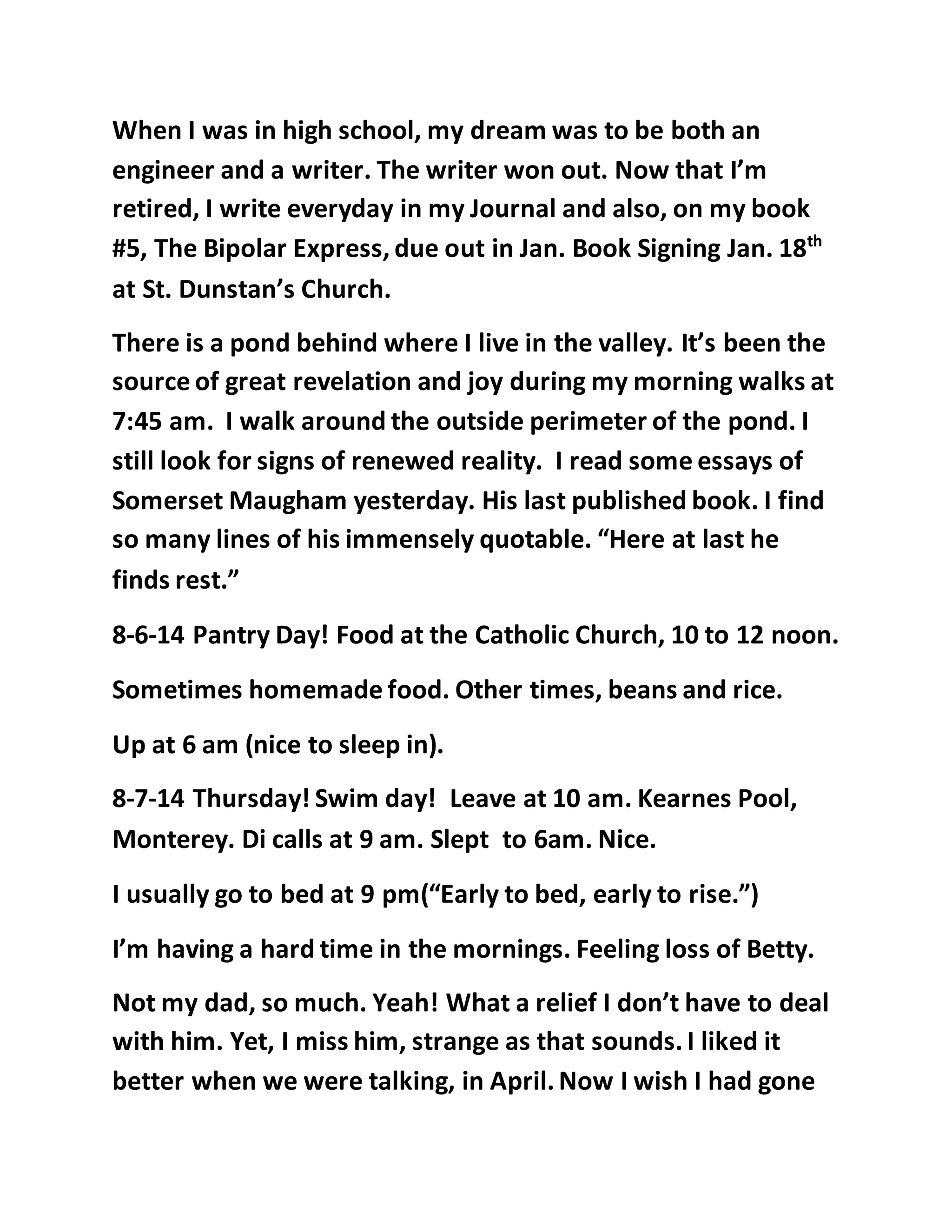 When I was in high school, my dream was to be both an 
engineer and a writer. The writer won out. Now that I’m 
retired, I write everyday in my Journal and also, on my book 
#5, The Bipolar Express, due out in Jan. Book Signing Jan. 18th 
at St. Dunstan’s Church. 
There is a pond behind where I live in the valley. It’s been the 
source of great revelation and joy during my morning walks at 
7:45 am. I walk around the outside perimeter of the pond. I 
still look for signs of renewed reality. I read some essays of 
Somerset Maugham yesterday. His last published book. I find 
so many lines of his immensely quotable. “Here at last he 
finds rest.” 
8-6-14 Pantry Day! Food at the Catholic Church, 10 to 12 noon. 
Sometimes homemade food. Other times, beans and rice. 
Up at 6 am (nice to sleep in). 
8-7-14 Thursday! Swim day! Leave at 10 am. Kearnes Pool, 
Monterey. Di calls at 9 am. Slept to 6am. Nice. 
I usually go to bed at 9 pm(“Early to bed, early to rise.”) 
I’m having a hard time in the mornings. Feeling loss of Betty. 
Not my dad, so much. Yeah! What a relief I don’t have to deal 
with him. Yet, I miss him, strange as that sounds. I liked it 
better when we were talking, in April. Now I wish I had gone 
 