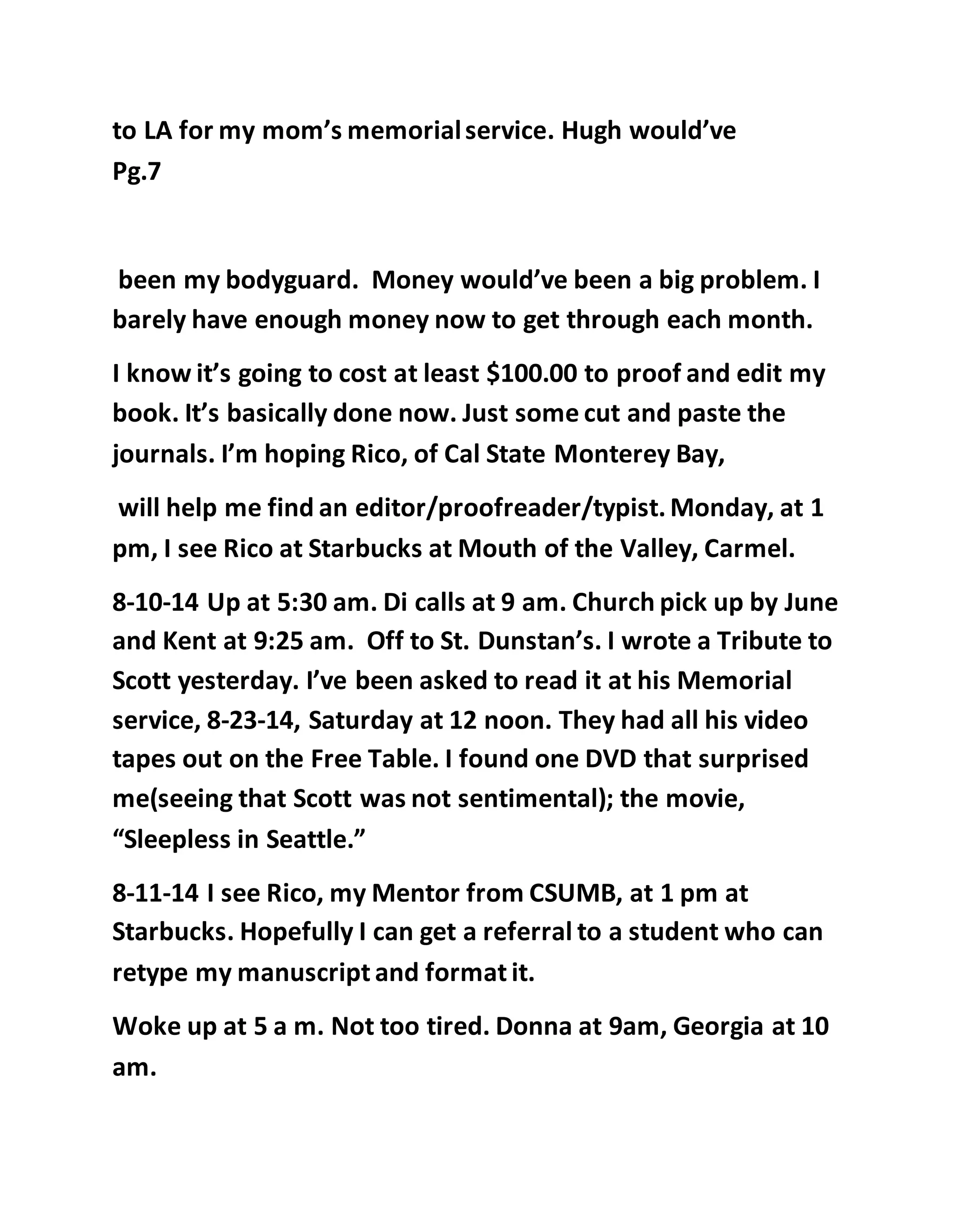 to LA for my mom’s memorial service. Hugh would’ve 
Pg.7 
been my bodyguard. Money would’ve been a big problem. I 
barely have enough money now to get through each month. 
I know it’s going to cost at least $100.00 to proof and edit my 
book. It’s basically done now. Just some cut and paste the 
journals. I’m hoping Rico, of Cal State Monterey Bay, 
will help me find an editor/proofreader/typist. Monday, at 1 
pm, I see Rico at Starbucks at Mouth of the Valley, Carmel. 
8-10-14 Up at 5:30 am. Di calls at 9 am. Church pick up by June 
and Kent at 9:25 am. Off to St. Dunstan’s. I wrote a Tribute to 
Scott yesterday. I’ve been asked to read it at his Memorial 
service, 8-23-14, Saturday at 12 noon. They had all his video 
tapes out on the Free Table. I found one DVD that surprised 
me(seeing that Scott was not sentimental); the movie, 
“Sleepless in Seattle.” 
8-11-14 I see Rico, my Mentor from CSUMB, at 1 pm at 
Starbucks. Hopefully I can get a referral to a student who can 
retype my manuscript and format it. 
Woke up at 5 a m. Not too tired. Donna at 9am, Georgia at 10 
am. 
 
