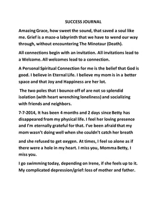 SUCCESS JOURNAL 
Amazing Grace, how sweet the sound, that saved a soul like 
me. Grief is a maze-a labyrinth that we have to wend our way 
through, without encountering The Minotaur (Death). 
All connections begin with an invitation. All invitations lead to 
a Welcome. All welcomes lead to a connection. 
A Personal Spiritual Connection for me is the belief that God is 
good. I believe in Eternal Life. I believe my mom is in a better 
space and that Joy and Happiness are her lot. 
The two poles that I bounce off of are not so splendid 
isolation (with heart wrenching loneliness) and socializing 
with friends and neighbors. 
7-7-2014, It has been 4 months and 2 days since Betty has 
disappeared from my physical life. I feel her loving presence 
and I’m eternally grateful for that. I’ve been afraid that my 
mom wasn’t doing well when she couldn’t catch her breath 
and she refused to get oxygen. At times, I feel so alone as if 
there were a hole in my heart. I miss you, Momma Betty, I 
miss you. 
I go swimming today, depending on Irene, if she feels up to it. 
My complicated depression/grief: loss of mother and father. 
 