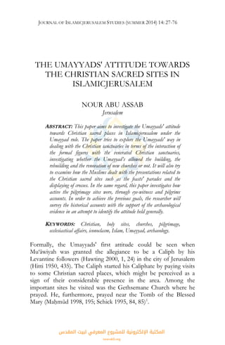JOURNAL OF ISLAMICJERUSALEM STUDIES (SUMMER 2014) 14: 27-76
THE UMAYYADS' ATTITUDE TOWARDS
THE CHRISTIAN SACRED SITES IN
ISLAMICJERUSALEM
NOUR ABU ASSAB
Jerusalem
ABSTRACT: This paper aims to investigate the Umayyads' attitude
towards Christian sacred places in Islamicjerusalem under the
Umayyad rule. The paper tries to explore the Umayyads' way in
dealing with the Christian sanctuaries in terms of the interaction of
the formal figures with the venerated Christian sanctuaries,
investigating whether the Umayyad’s allowed the building, the
rebuilding and the renovation of new churches or not. It will also try
to examine how the Muslims dealt with the presentations related to
the Christian sacred sites such as the feasts' parades and the
displaying of crosses. In the same regard, this paper investigates how
active the pilgrimage sites were, through eye-witness and pilgrims
accounts. In order to achieve the previous goals, the researcher will
survey the historical accounts with the support of the archaeological
evidence in an attempt to identify the attitude held generally.
KEYWORDS: Christian, holy sites, churches, pilgrimage,
ecclesiastical affairs, iconoclasm, Islam, Umayyad, archaeology.
Formally, the Umayyads' first attitude could be seen when
Mu‘āwiyah was granted the allegiance to be a Caliph by his
Levantine followers (Hawting 2000, 1, 24) in the city of Jerusalem
(Hitti 1950, 435). The Caliph started his Caliphate by paying visits
to some Christian sacred places, which might be perceived as a
sign of their considerable presence in the area. Among the
important sites he visited was the Gethsemane Church where he
prayed. He, furthermore, prayed near the Tomb of the Blessed
Mary (Maḥmūd 1998, 195; Schick 1995, 84, 85)1
.
‫اﻟﻤﻘﺪس‬ ‫ﻟﺒﻴﺖ‬ ‫اﻟﻤﻌﺮﻓﻲ‬ ‫ﻟﻠﻤﺸﺮوع‬ ‫اﻹﻟﻜﺘﺮوﻧﻴﺔ‬ ‫اﻟﻤﻜﺘﺒﺔ‬
isravakfi.org
 