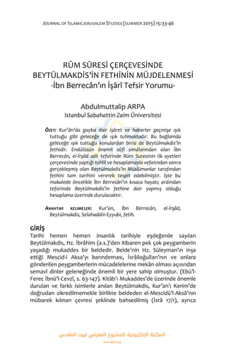 JOURNAL OF ISLAMICJERUSALEM STUDIES (SUMMER 2015) 15:33-46
RÛM SÛRESİ ÇERÇEVESİNDE
BEYTÜLMAKDİS’İN FETHİNİN MÜJDELENMESİ
-İbn Berrecân’ın İşârî Tefsir Yorumu-
Abdulmuttalip ARPA
Istanbul Sabahattin Zaim Üniversitesi
ÖZET: Kur’ân’da gayba dair işâret ve haberler geçmişe ışık
tuttuğu gibi geleceğe de ışık tutmaktadır. Bu bağlamda
geleceğe ışık tuttuğu konulardan birisi de Beytülmakdis’in
fethidir. Endülüsün önemli sûfî simâlarından olan İbn
Berrecân, el-İrşâd adlı tefsirinde Rûm Suresinin ilk ayetleri
çerçevesinde yaptığı tahlil ve hesaplamayla vefatından sonra
gerçekleşmiş olan Beytülmakdis’in Müslümanlar tarafından
fethini tam tarihini vererek tespit edebilmiştir. İşte bu
makalede öncelikle İbn Berrecân’ın kısaca hayatı; ardından
tefsirinde Beytülmakdis’in fethine dair yapmış olduğu
hesaplama üzerinde durulacaktır.
ANAHTAR KELIMELER: Kur’an, İbn Berrecân, el-İrşâd,
Beytülmakdis, Selahaddin Eyyubi, fetih.
GİRİŞ
Tarihi hemen hemen insanlık tarihiyle eşdeğerde sayılan
Beytülmakdis, Hz. İbrâhim (a.s.)’den itibaren pek çok peygamberin
yaşadığı mukaddes bir beldedir. Belde’nin Hz. Süleyman’ın inşa
ettiği Mescid-i Aksa’yı barındırması, İsrâiloğulları’nın ve onlara
gönderilen peygamberlerin mücadelelerine mekân olması açısından
semavî dinler geleneğinde önemli bir yere sahip olmuştur. (Ebü’l-
Ferec İbnü’l-Cevzî, s. 63-147). Kitâb’ı Mukaddes’de üzerinde önemle
durulan ve farklı isimlerle anılan Beytülmakdis, Kur’an’ı Kerim’de
doğrudan zikredilmemekle birlikte beldeden el-Mescidü’l-Aksâ’nın
mübarek kılınan çevresi şeklinde bahsedilmiş (İsrâ 17/1), ayrıca
‫اﻟﻤﻘﺪس‬ ‫ﻟﺒﻴﺖ‬ ‫اﻟﻤﻌﺮﻓﻲ‬ ‫ﻟﻠﻤﺸﺮوع‬ ‫اﻹﻟﻜﺘﺮوﻧﻴﺔ‬ ‫اﻟﻤﻜﺘﺒﺔ‬
isravakfi.org
 