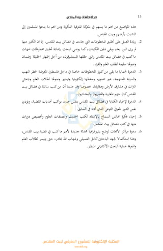 ‫ـلـة‬‫ج‬‫مـ‬‫دراسـات‬‫بيت‬‫الـمـقـدس‬ 15
‫إىل‬ ‫املسلمني‬ ‫ا‬‫و‬‫يدع‬ ‫ما‬ ‫اهم‬ ‫ومن‬ ‫ية‬‫ر‬‫الفك‬ ‫املعرفية‬ ‫كة‬‫املعر‬ ‫يف‬ ‫يسهم‬ ‫ما‬ ‫اهم‬ ‫من‬ ‫اضيع‬‫و‬‫امل‬ ‫هذه‬
.‫املقدس‬ ‫وبيت‬ ‫أبرضهم‬ ‫التشبث‬
2.‫منها‬ ‫الكثري‬ ‫ان‬ ‫إذ‬ ،‫املقدس‬ ‫بيت‬ ‫فضائل‬ ‫يف‬ ‫جاءت‬ ‫اليت‬ ‫املخطوطات‬ ‫حتقيق‬ ‫على‬ ‫العمل‬ ‫ايدة‬‫ز‬
‫إب‬ ‫البحث‬ ‫يوصي‬ ‫كما‬،‫املكتبات‬ ‫دفني‬ ‫وبقي‬ ،‫بعد‬ ‫النور‬ ‫يرى‬ ‫مل‬‫امهات‬ ‫خمطوطات‬ ‫حتقيق‬ ‫عادة‬
‫وضمان‬ ‫احلقيقة‬ ‫إظهار‬ ‫أجل‬ ‫من‬ ،‫املستشرقون‬ ‫حققها‬ ‫اليت‬‫و‬ ‫املقدس‬ ‫بيت‬ ‫فضائل‬ ‫يف‬ ‫كتب‬‫ما‬
.‫اء‬‫ر‬‫الق‬‫و‬ ‫العلم‬ ‫لطلب‬ ‫سليمة‬ ‫وصوهلا‬
3.‫النهب‬ ‫خلطر‬ ‫املعرضة‬ ‫فلسطني‬ ‫داخل‬ ‫يف‬ ‫خاصة‬ ‫املخطوطات‬ ‫كنوز‬‫من‬ ‫بقي‬ ‫ما‬ ‫حلماية‬ ‫الدعوة‬
‫وحفظها‬ ‫تصويره‬ ‫عرب‬ ،‫ة‬ ‫املمنه‬ ‫السرقة‬‫و‬‫وابحثي‬ ‫العلم‬ ‫لطالب‬ ‫وصوهلا‬ ‫وتيسري‬ ‫إلكرتونيا‬
‫بيت‬ ‫فضائل‬ ‫يف‬ ‫سابقا‬ ‫كتب‬‫من‬ ‫أن‬ ‫علمنا‬ ‫وقد‬ ‫خصوصا‬ ،‫هبا‬‫ر‬‫ومغا‬ ‫األرض‬ ‫مشارق‬ ‫يف‬ ‫اث‬‫رت‬‫ال‬
.‫البغداديون‬‫و‬ ‫يون‬‫ر‬‫املص‬‫و‬ ‫بة‬‫ر‬‫املغا‬ ‫منهم‬ ‫كان‬‫املقدس‬
4.‫ويؤدي‬ ،‫القضية‬ ‫حتدايت‬ ‫اكب‬‫و‬‫ي‬ ‫جديد‬ ‫بنفس‬ ‫املقدس‬ ‫بيت‬ ‫فضائل‬ ‫يف‬ ‫الكتابة‬ ‫إلحياء‬ ‫الدعوة‬
‫الدور‬ ‫نفس‬.‫السابق‬ ‫يف‬ ‫أداه‬ ‫الذي‬ ‫التوعي‬ ‫املعريف‬
5.‫ات‬‫ر‬‫دو‬ ‫وختصيص‬ ‫العلوم‬ ‫ومصنفات‬ ‫احلديث‬ ‫لكتب‬ ‫ابإلسناد‬ ‫السماع‬ ‫جمالس‬ ‫فكرة‬ ‫إحياء‬
.‫املقدس‬ ‫بيت‬ ‫فضائل‬ ‫كتب‬‫يف‬ ‫منها‬
6.،‫املقدس‬ ‫بيت‬ ‫قضية‬ ‫يف‬ ‫كتب‬ ‫ما‬ ‫ألهم‬ ‫جديدة‬ ‫حمدثة‬ ‫افيا‬‫ر‬‫ببليوغ‬ ‫لوضع‬ ‫األحباث‬ ‫اكز‬‫ر‬‫م‬ ‫دعوة‬
‫الع‬ ‫كامل‬‫الباحثني‬ ‫جلهد‬ ‫استكماال‬ ‫وهذا‬‫العلم‬ ‫لطالب‬ ‫يتيسر‬ ‫حىت‬ ،‫هبادر‬ ‫هللا‬ ‫وشهاب‬ ‫سيلي‬
.‫املنظم‬ ‫األكادميي‬ ‫البحث‬ ‫عملية‬ ‫املعرفة‬‫و‬
‫اﻟﻤﻘﺪس‬ ‫ﻟﺒﻴﺖ‬ ‫اﻟﻤﻌﺮﻓﻲ‬ ‫ﻟﻠﻤﺸﺮوع‬ ‫اﻹﻟﻜﺘﺮوﻧﻴﺔ‬ ‫اﻟﻤﻜﺘﺒﺔ‬
isravakfi.org
 