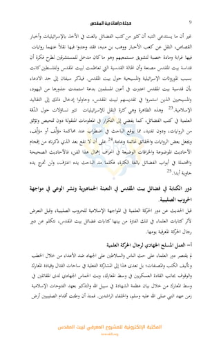 ‫ـلـة‬‫ج‬‫مـ‬‫دراسـات‬‫بيت‬‫الـمـقـدس‬ 9
‫أخبار‬‫و‬ ‫ائيليات‬‫ر‬‫ابإلس‬ ‫األخذ‬ ‫يف‬ ‫ابلغت‬ ‫الفضائل‬ ‫كتب‬‫من‬ ‫كثري‬‫أن‬ ‫التنبه‬ ‫يستدعي‬ ‫ما‬ ‫أن‬ ‫غري‬
‫النقل‬ ،‫القصاص‬‫عن‬‫كعب‬‫األحبار‬‫ووهب‬‫بن‬‫فقد‬ ،‫منبه‬‫ا‬‫و‬‫وجد‬‫فيها‬‫نقال‬‫اايت‬‫و‬‫ر‬ ‫عنهما‬
‫فيها‬‫ابة‬‫ر‬‫غ‬‫ومادة‬‫خصبة‬‫لتشويق‬‫أن‬ ‫فكرة‬ ‫ح‬‫لطر‬ ‫قني‬‫ر‬‫للمستش‬ ‫مدخل‬ ‫كان‬‫ما‬ ‫وهو‬ ‫مستمعيهم‬
‫كانت‬‫لفلسطني‬‫و‬ ‫املقدس‬ ‫لبيت‬ ‫تعاظمت‬ ‫اليت‬ ‫القدسية‬ ‫اهلالة‬ ‫أن‬‫و‬ ‫مصنعة‬ ‫املقدس‬ ‫بيت‬ ‫قداسة‬
‫ب‬ ‫حول‬ ‫املسيحية‬‫و‬ ‫ائيلية‬‫ر‬‫اإلس‬ ‫املورواثت‬ ‫بسبب‬‫االدعاء‬ ‫حد‬ ‫إىل‬ ‫سيفان‬ ‫فيذكر‬ .‫املقدس‬ ‫يت‬
،‫اليهود‬ ‫من‬ ‫جذورها‬ ‫استمدت‬ ‫بدعة‬ ‫املسلمني‬ ‫أعني‬ ‫يف‬ ‫اعتربت‬ ‫املقدس‬ ‫بيت‬ ‫قدسية‬ ‫أبن‬
‫التقاليد‬ ‫إىل‬ ‫ذلك‬ ‫إدخال‬ ‫ا‬‫و‬‫ل‬‫و‬‫وحا‬ ،‫املقدس‬ ‫لبيت‬ ‫تقديسهم‬ ‫يف‬ ‫ا‬‫و‬‫استمر‬ ‫الذين‬ ‫املسيحيني‬‫و‬
.‫اإلسالمية‬23
‫وهذه‬‫ائيليات‬‫ر‬‫لإلس‬ ‫النقل‬ ‫كثرة‬ ‫وهي‬ ‫الظاهرة‬‫تثري‬‫تسا‬‫ؤالت‬‫حول‬‫قة‬ّ‫د‬‫ال‬
‫العلمية‬‫يف‬‫كتب‬،‫الفضائل‬‫كما‬‫يفضي‬‫ار‬‫ر‬‫التك‬ ‫إىل‬‫يف‬‫املعلومات‬‫لة‬‫و‬‫املنق‬‫دون‬‫متحيص‬‫ثق‬ّ‫وتو‬
‫من‬،‫اايت‬‫و‬‫الر‬‫ودون‬،‫تفنيد‬‫مما‬‫الباحث‬ ‫يوقع‬‫يف‬‫اب‬‫ر‬‫اضط‬‫عند‬‫حماكمة‬‫ف‬َّ‫ل‬‫ؤ‬‫م‬‫أو‬،‫ف‬ِّّ‫ل‬‫ؤ‬‫م‬
‫وجيعل‬‫بعض‬‫احلقائق‬‫و‬ ‫اايت‬‫و‬‫الر‬.‫وعامة‬ ‫غائمة‬24
‫إقحام‬ ‫من‬ ‫انه‬‫ر‬‫ذك‬ ‫الذي‬ ‫بعد‬ ‫نقع‬ ‫ال‬ ‫أن‬ ‫على‬
‫الصحيحة‬ ‫فاألحاديث‬ ،‫الفن‬ ‫هذا‬ ‫إمهال‬ ‫اف‬‫ر‬‫احن‬ ‫يف‬ ‫الوضيعة‬ ‫افات‬‫ر‬‫اخل‬‫و‬ ‫املوضوعة‬ ‫األحاديث‬
‫يده‬ ‫ج‬‫ختر‬ ‫لن‬‫و‬ ،‫اغرتف‬ ‫يده‬ ‫الباحث‬ ‫مد‬ ‫فكلما‬ ،‫الكثرة‬ ‫ابلغة‬ ‫الفضائل‬ ‫اب‬‫و‬‫أب‬ ‫يف‬ ‫احملتملة‬‫و‬
.‫أبدا‬ ‫خاوية‬25
‫التعبئ‬ ‫يف‬ ‫املقدس‬ ‫بيت‬ ‫فضائل‬ ‫يف‬ ‫الكتابة‬ ‫دور‬‫مواجهة‬ ‫يف‬ ‫الوعي‬ ‫ونشر‬ ‫اجلماهريية‬ ‫ة‬
.‫الصليبية‬ ‫احلروب‬
‫التعرض‬ ‫وقبل‬ ،‫الصليبية‬ ‫للحروب‬ ‫اإلسالمية‬ ‫اجهة‬‫و‬‫امل‬ ‫يف‬ ‫العلمية‬ ‫كة‬‫احلر‬ ‫دور‬ ‫عن‬ ‫احلديث‬ ‫قبل‬
‫دور‬ ‫عن‬ ‫نتكلم‬ ،‫املقدس‬ ‫بيت‬ ‫فضائل‬ ‫كتاابت‬ ‫بينها‬ ‫من‬ ‫الفرتة‬ ‫تلك‬ ‫يف‬ ‫العلماء‬ ‫كتاابت‬ ‫ألثر‬
.‫يومها‬ ‫فية‬‫ر‬‫املع‬ ‫كة‬‫احلر‬ ‫رجال‬
‫أ‬-‫العمل‬‫العلمية‬ ‫كة‬‫احلر‬ ‫لرجال‬ ‫اجلهادي‬ ‫املسلح‬
‫مل‬‫يقتصر‬‫دور‬‫العلماء‬‫على‬‫حث‬‫الناس‬‫السالطني‬‫و‬‫على‬‫اجلهاد‬‫ضد‬‫األعداء‬‫اخلطب‬ ‫خالل‬ ‫من‬
‫وأتليف‬‫الكتب‬‫املصنفات؛‬‫و‬‫بل‬‫تعدى‬‫هذا‬‫إىل‬‫كة‬‫املشار‬‫الفعلية‬‫يف‬‫القتال‬ ‫ساحات‬‫وقيادة‬‫املعارك‬
‫الوقوف‬‫و‬‫جبانب‬‫القادة‬‫يني‬‫ر‬‫العسك‬‫يف‬‫وسط‬،‫املعارك‬‫وبث‬‫اجلهادي‬ ‫احلماس‬‫لدى‬‫املقاتلني‬‫يف‬
‫وسط‬‫املعارك‬‫من‬‫خالل‬‫بيان‬‫عظمة‬‫الشهادة‬‫يف‬‫سبيل‬‫التذكري‬‫و‬ ‫هللا‬‫بعهد‬‫الفتوحات‬‫اإلسالمية‬
‫زمن‬‫عهد‬‫النيب‬‫صلى‬‫هللا‬‫عليه‬،‫وسلم‬‫اشدين‬‫ر‬‫ال‬ ‫اخللفاء‬‫و‬.‫فمنذ‬‫أن‬‫وطئت‬‫أقدام‬‫الصليبيني‬‫أرض‬
‫اﻟﻤﻘﺪس‬ ‫ﻟﺒﻴﺖ‬ ‫اﻟﻤﻌﺮﻓﻲ‬ ‫ﻟﻠﻤﺸﺮوع‬ ‫اﻹﻟﻜﺘﺮوﻧﻴﺔ‬ ‫اﻟﻤﻜﺘﺒﺔ‬
isravakfi.org
 