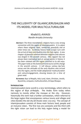 JOURNAL OF ISLAMICJERUSALEM STUDIES (SUMMER 2016) 16:1. 23-39
THE INCLUSIVITY OF ISLAMICJERUSALEM AND
ITS MODEL FOR MULTICULTURALISM
Khalid EL-AWAISI
Mardin Artuklu University
ABSTRACT: The three monotheistic religions have a very strong
connection with the region of Islamicjerusalem. It is a place
where these religions meet, sometimes peacefully and at
other times not. Its bloody history took a major turn with
the arrival of Islam and Muslims into this holy region. A new
chapter of peaceful relations between religions and cultures
was forged in the seventh century. This rapport has not
always been maintained and at various points in history it
has been violated and the region reverted to its old ways.
This paper looks at the framework and source of this change
in the seventh century. It will discuss various Qur’anic
verses and the attitudes of the early Muslims who arrived
into the region, and the model adopted for multiculturalism
and cultural-engagement, drawing lessons for a time of
great need.
KEYWORDS: Bayt al-Maqdis, Holy Land, Islam, Christian, Jewish,
Byzantine, conquest, multiculturalism, Al-Aqsa Mosque.
INTRODUCTION
Islamicjerusalem (one word) is a new terminology, which refers to
the region of Bayt al-Maqdis. The Arabic form today refers
narrowly to merely either the mosque or the city. However,
historically this term had a further connotation, which referred to
the large region that encompasses various towns and villages and
cities besides the old city (El-Awaisi 2007: 273-275). The concept of
Islamicjerusalem consists of three main factors: land, people and
an inclusive vision. The first two are constants and the third with
the right vision can lead to this holy region being a model for
‫اﻟﻤﻘﺪس‬ ‫ﻟﺒﻴﺖ‬ ‫اﻟﻤﻌﺮﻓﻲ‬ ‫ﻟﻠﻤﺸﺮوع‬ ‫اﻹﻟﻜﺘﺮوﻧﻴﺔ‬ ‫اﻟﻤﻜﺘﺒﺔ‬
isravakfi.org
 