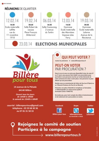 INFOS PRATIQUES

Réunions de qUARTIeR

12.02.14

19.02.14

06.03.14

12.03.14

19.03.14

18:30

20:30

18:30

18:30

20:30

Ecole maternelle
Laffitte
rue du
11 novembre
1918

Salle Robert de
Lacaze
Place François
Mitterrand

Salle Cazaurang
2 avenue
du Tonkin

Gymnase
Ecole maternelle
des Marnières
Impasse Jules
Ferry

Gymnase
Ecole maternelle
Lalanne
Avenue de la
Résistance

23.03.14 ELECTIONS MUNICIPALES
Qui pEut VotER ?

toutes les précisions → www.billerepourtous.fr

pEut-on VotER
PAR PROCURATION ?
Dans le cas où vous ne seriez pas disponible le jour du vote (1er
ou 2e tour), vous pouvez faire établir une procuration pour
permettre à une personne inscrite sur la liste électorale de
votre commune de voter à votre place. une personne ne peut
détenir qu'une procuration.

Ouvert tous les jours
de 16h00 à 19h00
le samedi de 15h00 à 18h00

courriel : billerepourtous@gmail.com
téléphone : 05 59 68 30 36
ou 07 81 31 58 33

présentez une pièce d'identité et remplissez un formulaire.
→ téléchargeable sur www.service-public.fr
formulaire cerfa n°14952*01
ne tardez pas, pour tenir compte des délais d'acheminement
et de traitement de la procuration en mairie.

Facebook

Billère pour tous

skype

twitter

billerepourtous

LalanneJY

les Vendredis à 13h30

Rejoignez le comité de soutien
Participez à la campagne
www.billerepourtous.fr

imp. perspective - morlaàs

14 avenue de la pléiade
64140 Billère

Rendez-vous au commissariat de police de pau (rue o'Quin) ou
au tribunal d'instance de pau (6 rue mourot).

 
