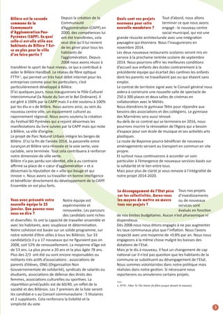 Depuis la création de la
communauté
d’agglomération (caPP) en
2000, des compétences lui
ont été transférées, cela
veut dire qu’il lui revient
de les gérer pour tous les
habitants de
l’agglomération. Depuis
2008 nous avons réussi à
transférer le sport de haut niveau, ce qui a contribué à
aider le Billère handball. Le réseau de ﬁbre optique
FTTh 1, qui permet un très haut débit internet pour les
entreprises comme pour les particuliers, s’est
particulièrement développé à Billère.
D’ici quelques jours, nous inaugurerons le Pôle culturel
intercommunal (la route du son et le Bel Ordinaire). il
est géré à 100% par la caPP mais il a été soutenu à 100%
par les élu-e-s de Billère. nous aurons ainsi, au sein du
nouveau centre ville, un équipement culturel au
rayonnement régional. nous avons soutenu la création
du Festival BD Pyrénées qui a rejoint désormais les
manifestations du livre suivies par la caPP mais qui reste
à Billère, sa ville d’origine.
Le projet de Parc naturel Urbain intègre les berges de
Billère. D’ici la ﬁn de l’année 2014, la passerelle entre
Jurançon et Billère sera rénovée et la voie verte, voie
cyclable, sera terminée. Tout cela contribuera à renforcer
notre dimension de ville verte.
Billère n’a pas perdu son identité, elle a au contraire
aﬃrmé sa place de « cœur d’agglomération » et a
désormais la réputation de « ville qui bouge et qui
innove ». nous avons su travailler en bonne intelligence
et bénéﬁcier directement du développement de la caPP.
ensemble on est plus forts.
Billère est la seconde
commune de la
Communauté
d’Agglomération PauPyrénées (CAPP). En quoi
celle-ci est-elle utile aux
habitants de Billère ? Estce un plus pour la ville
d’en faire partie ?

Vous avez présenté votre
nouvelle équipe le 25
janvier. Que pouvez-vous
nous en dire ?

notre équipe est
expérimentée et
renouvelée. Les parcours
des candidats sont riches
et diversiﬁés. ils ont la capacité de travailler ensemble et
avec les habitants, avec souplesse et détermination.
notre cohésion est basée sur un solide programme, sur
notre volonté d’être utiles à tous les Billérois. sur 33
candidat(e)s il y a 17 nouveaux qui ne ﬁguraient pas en
2008, soit 52% de renouvellement. La moyenne d’âge est
de 53 ans. La plus jeune a 20 ans et la plus âgée 78 ans.
Plus des 2/3 ont été ou sont encore responsables ou
militants très actifs d’associations : associations de
parents d’élèves, OnG (Organisation non
Gouvernementale de solidarité), syndicats de salariés ou
étudiants, associations de défense des droits des
femmes, associations culturelles ou sportives. La
répartition privé/public est de 60/40, un reﬂet de la
société et des Billérois. Les 7 premiers de la liste seront
les candidat-e-s au conseil communautaire : 5 titulaires
et 2 suppléants. cela renforcera la lisibilité et la
simplicité du vote

Tout d’abord, nous allons
terminer ce que nous avons
engagé : le nouveau centre
social municipal, qui est une
grande réussite architecturale avec une intégration
paysagère qui étonnera. nous l’inaugurerons en
novembre 2014.
Les deux nouveaux restaurants scolaires seront mis en
service à la prochaine rentrée scolaire de septembre
2014. nous pourrons oﬀrir les meilleures conditions
d’accueil aux enfants des écoles contrairement à la
précédente équipe qui écartait des cantines les enfants
dont les parents ne travaillaient pas ou qui étaient sans
emploi.
Le contrat de territoire signé avec le conseil général nous
aidera à construire une nouvelle salle de spectacle de
250 à 300 places et deux salles de cinémas en
collaboration avec le méliès.
nous étendrons le gymnase Tétin pour répondre aux
besoins des associations et des collégiens. Le gymnase
des marnières sera aussi rénové.
au-delà de ce contrat qui se terminera en 2016, nous
pourrons inscrire la rénovation de l’agora qui a besoin
d’espace pour son école de musique et ses activités arts
plastiques.
La route de Bayonne pourra bénéﬁcier de nouveaux
aménagements servant au transport en commun en site
propre.
et surtout nous continuerons à accorder un soin
particulier à l’émergence de nouveaux services basés sur
la solidarité et le lien entre tous.
mais pour plus de clarté je vous renvoie à l’intégralité de
notre projet 2014-2020.

Quels sont vos projets
nouveaux pour cette
nouvelle mandature ?

Tous nos projets
d’investissements
ou de nouveaux
services sont
évalués en fonction
de nos limites budgétaires. aucun n’est pharaonique ni
dispendieux.
Dès 2008 nous nous étions engagés à ne pas augmenter
les taux communaux plus que l’inﬂation. nous l’avons
respecté avec une moyenne de +0,8% par an. nous nous
engageons à la même chose malgré les baisses des
dotations de l’etat.
mais je le dis à nouveau, il faut un changement de cap
national car il n’est pas question que les habitants de la
commune se substituent au désengagement de l’etat.
nous sommes volontaristes dans notre politique mais
réalistes dans notre gestion. si nécessaire nous
reporterons ou annulerons certains projets.
Le désengagement de l’Etat pèse
sur les collectivités. Aurez-vous
les moyens de mettre en œuvre
tous vos projets ?

—

1. FFTH : Fiber To The Home (la ﬁbre jusque devant la maison).

3
5

 