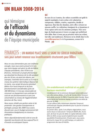 BILAN 2008-2014

UN BILAN 2008-2014

qui témoigne

de l’efficacité
et du dynamisme
de l’équipe municipale

“

Au cours de ces 6 années, des valeurs essentielles ont guidé la
majorité municipale et notre action a été volontariste,
transparente, solidaire, créative, coopérative, durable et
rigoureuse. Dans bien des domaines, notre ville a retrouvé un
nouveau souffle. Les réalisations témoignent de ce dynamisme et
d’une rupture nette avec les anciennes pratiques. Vous serez
juges du chemin parcouru à travers ces pages qui synthétisent
notre bilan. Nous n’avons pas pu présenter toutes nos actions,
tant elles sont nombreuses. Retrouvez-en les détails dans le site
www.billerepourtous.fr et à la permanence, avenue de la
Pléiade.

”

FINANCES : UN MANDAT PLACÉ SOUS LE SIGNE DU SÉRIEUX BUDGÉTAIRE
sans pour autant renoncer aux investissements structurants pour Billère
Nous ne vous demandons pas une conﬁance
aveugle, nous vous avons prouvé en 6 ans
que notre équipe sait gérer la ville de Billère.
L’équipe précédente, avec P.Cléris aux
ﬁnances, choisissait un projet pharaonique
qui absorbait les ﬁnances de la ville pendant
plus de 10 ans, au point de réduire, par
exemple, l'entretien de la voirie ou la mise à
niveau du système informatique dépassé de
la mairie. Leur projet de piscine plombait
Billère d’un lourd emprunt et de frais
fonctionnement considérables (près de
300 000 €/an). Il n’est pas raisonnable de
concevoir un équipement sans anticiper le
coût de son fonctionnement et sans une
concertation au niveau de l’agglomération
(piscines de Pau, Lons).
Nous avons rétabli une gestion saine et de
proximité. Une gestion transparente et
partagée, puisque dès 2009 nous avons
discuté avec vous le budget prévisionnel (dit
Orientations Budgétaires) en réunions
publiques.
Notre objectif fondamental a été et sera de
répondre aux besoins de tous aujourd’hui et
d’investir en anticipant l’avenir.

4

un endettement maîtrisé et un prêt
toxique neutralisé
L’endettement de la commune demeure raisonnable pour
une ville comme Billère. a la ﬁn de l’année 2013, l’encours
de la dette sera de 15,7m€ à l’issue de notre mandat. nous
avons hérité de l’ancienne équipe un encours de dette de
plus de 16,3m€.
il a par ailleurs fallu notamment absorber l’emprunt
contracté par l’équipe précédente pour la piscine à hauteur
de plus de 4,3 m€.
en janvier 2011, après 2 ans d’âpres négociations, nous
avons réussi à restructurer l’emprunt DeXia aﬁn, d’une
part, de lisser les pics de dette en capital attendus entre
2011 et 2014, ce qui aurait empêché toute nouvelle
possibilité d’investissement. D’autre part, nous avons
diminué le risque lié à ce prêt toxique, en cadrant la
progression des taux d’intérêts.

 