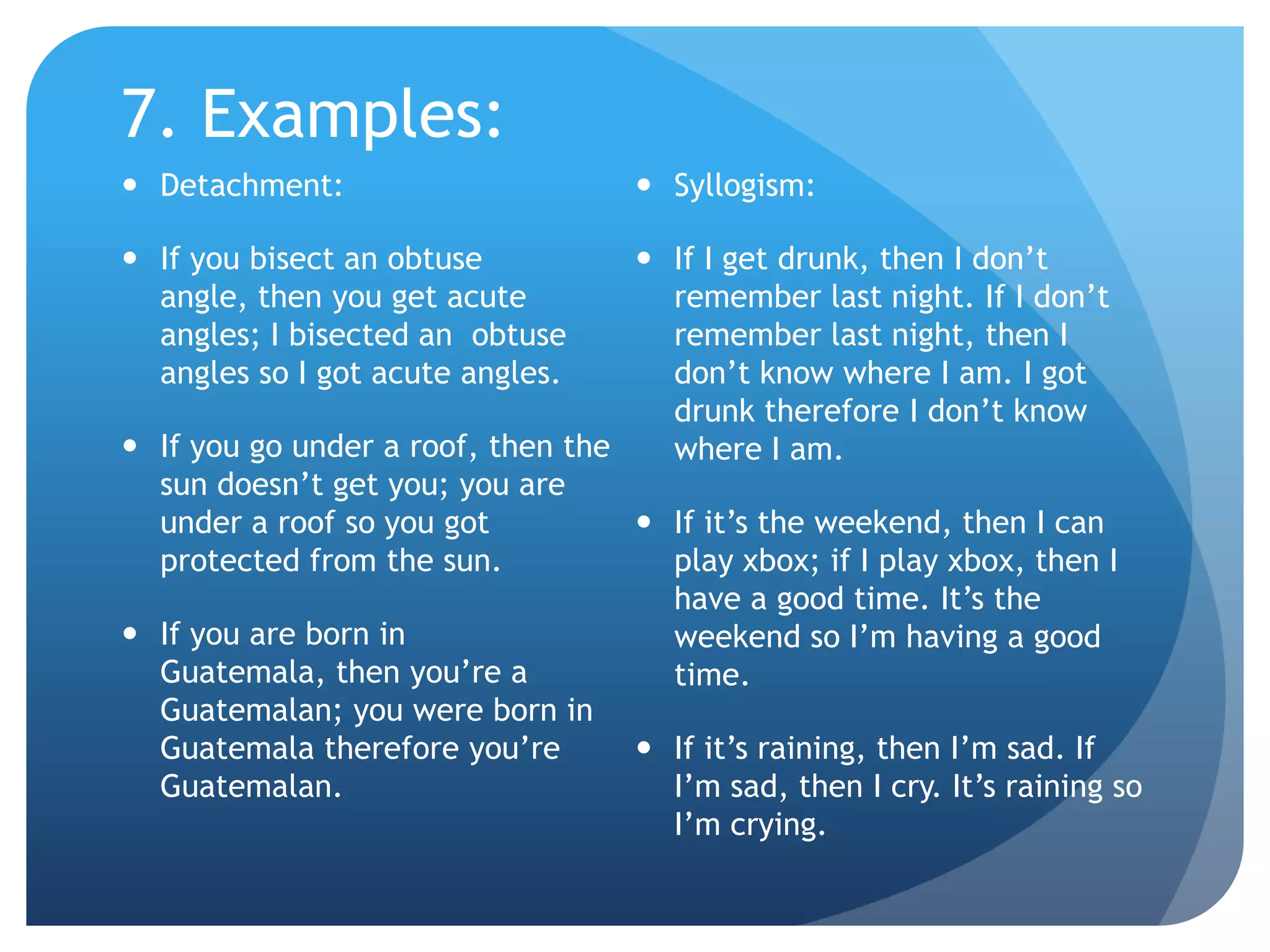 7. Examples:Detachment:If you bisect an obtuse angle, then you get acute angles; I bisected an  obtuse angles so I got acute angles.If you go under a roof, then the sun doesn’t get you; you are under a roof so you got protected from the sun.If you are born in Guatemala, then you’re a Guatemalan; you were born in Guatemala therefore you’re Guatemalan.Syllogism:If I get drunk, then I don’t remember last night. If I don’t remember last night, then I don’t know where I am. I got drunk therefore I don’t know where I am.If it’s the weekend, then I can play xbox; if I play xbox, then I have a good time. It’s the weekend so I’m having a good time.If it’s raining, then I’m sad. If I’m sad, then I cry. It’s raining so I’m crying.