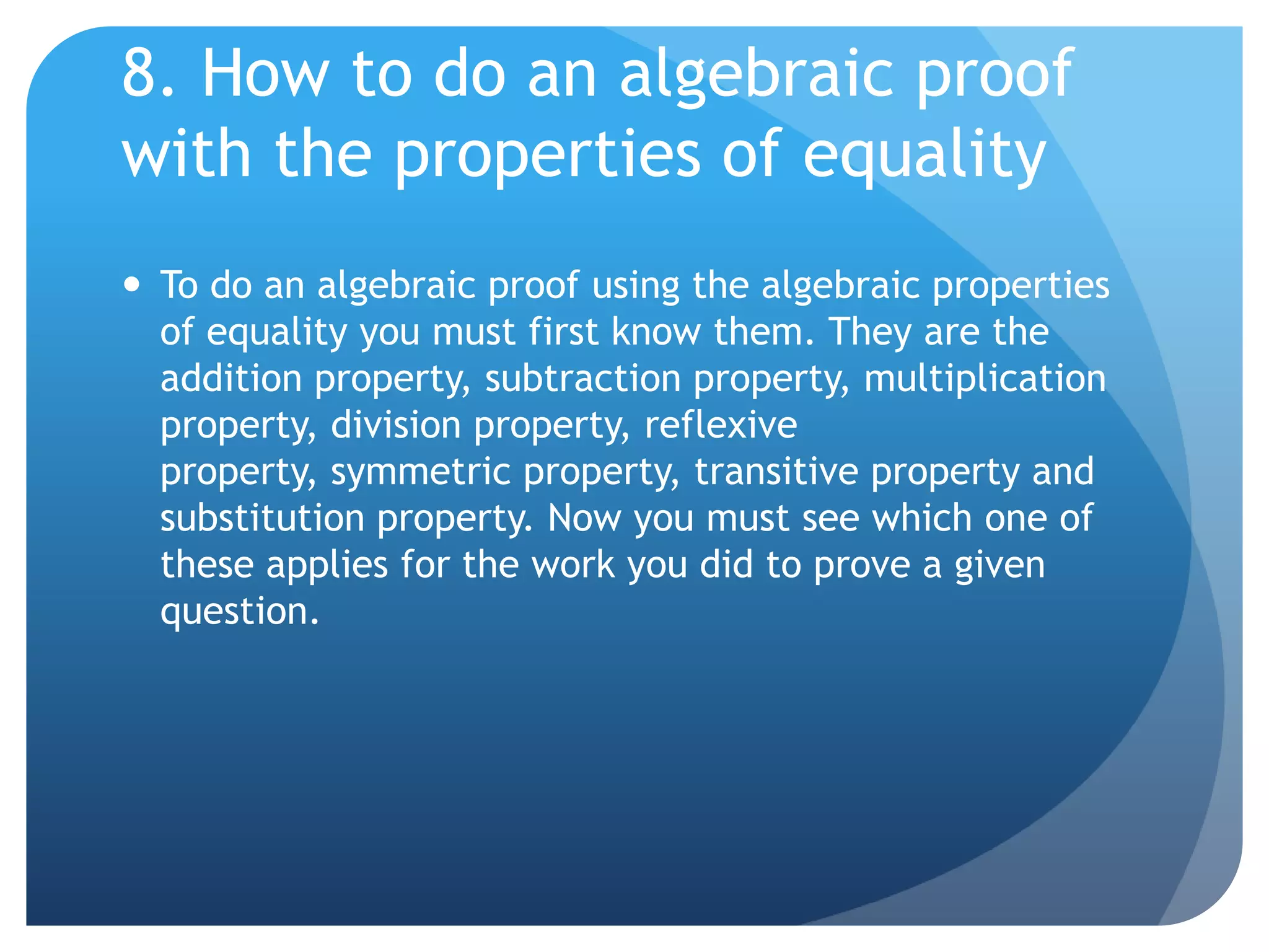 8. How to do an algebraic proof with the properties of equalityTo do an algebraic proof using the algebraic properties of equality you must first know them. They are the addition property, subtraction property, multiplication property, division property, reflexive property, symmetric property, transitive property and substitution property. Now you must see which one of these applies for the work you did to prove a given question.