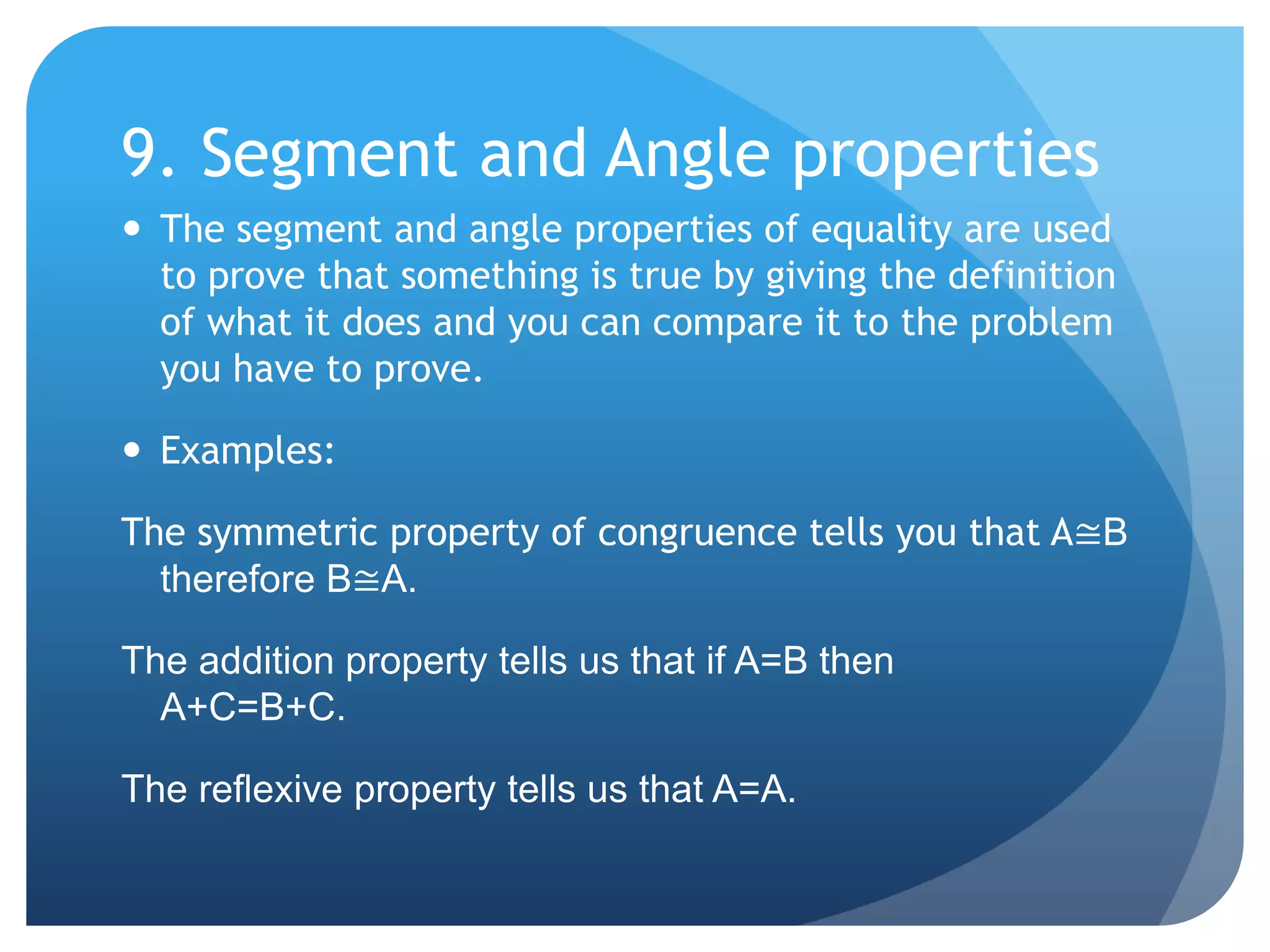9. Segment and Angle propertiesThe segment and angle properties of equality are used to prove that something is true by giving the definition of what it does and you can compare it to the problem you have to prove.Examples:The symmetric property of congruence tells you that A≅B therefore B≅A.The addition property tells us that if A=B then	 A+C=B+C.The reflexive property tells us that A=A.