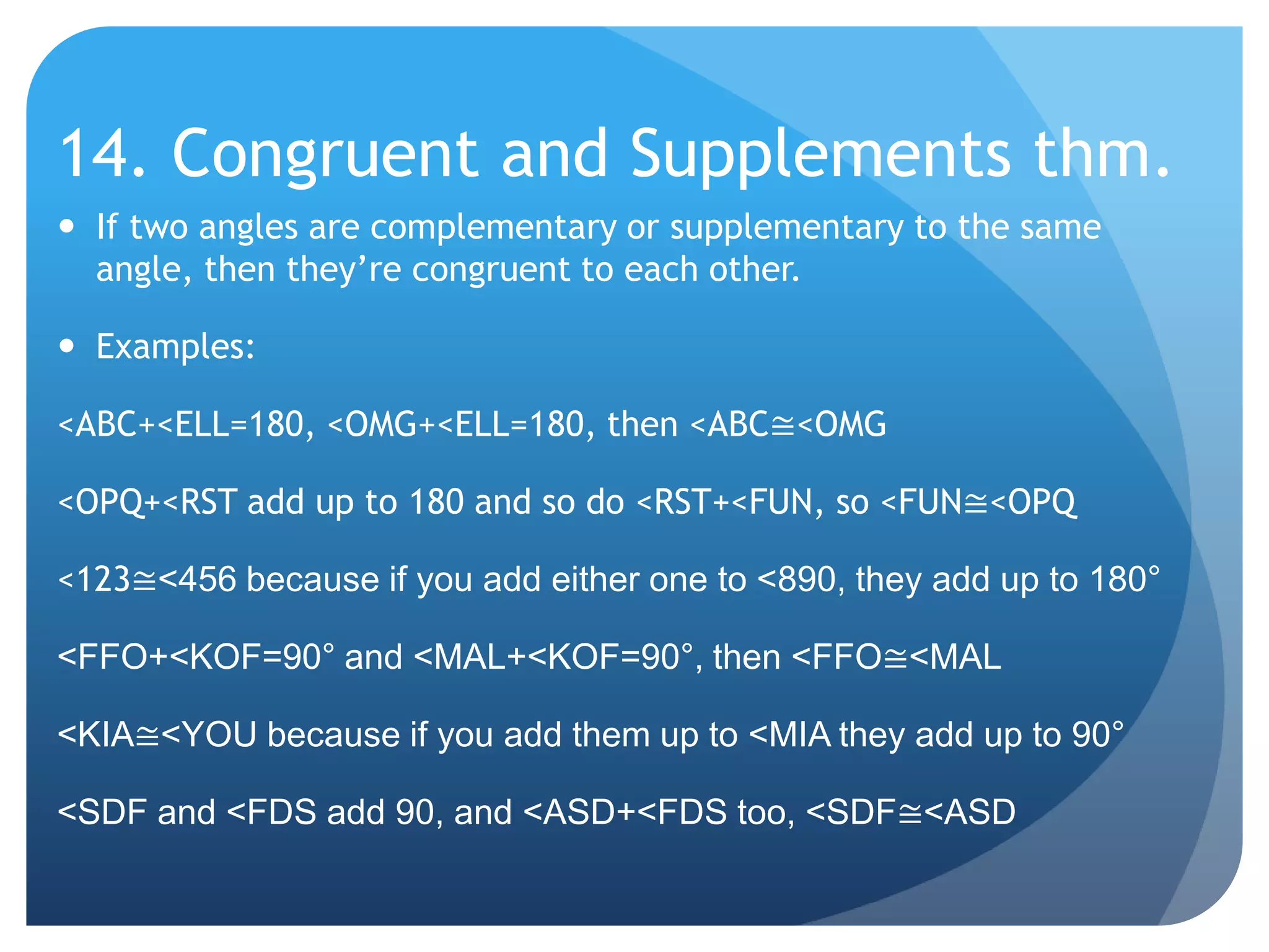 14. Congruent and Supplements thm.If two angles are complementary or supplementary to the same angle, then they’re congruent to each other.Examples:<ABC+<ELL=180, <OMG+<ELL=180, then <ABC≅<OMG<OPQ+<RST add up to 180 and so do <RST+<FUN, so <FUN≅<OPQ<123≅<456 because if you add either one to <890, they add up to 180°<FFO+<KOF=90° and <MAL+<KOF=90°, then <FFO≅<MAL<KIA≅<YOU because if you add them up to <MIA they add up to 90°<SDF and <FDS add 90, and <ASD+<FDS too, <SDF≅<ASD