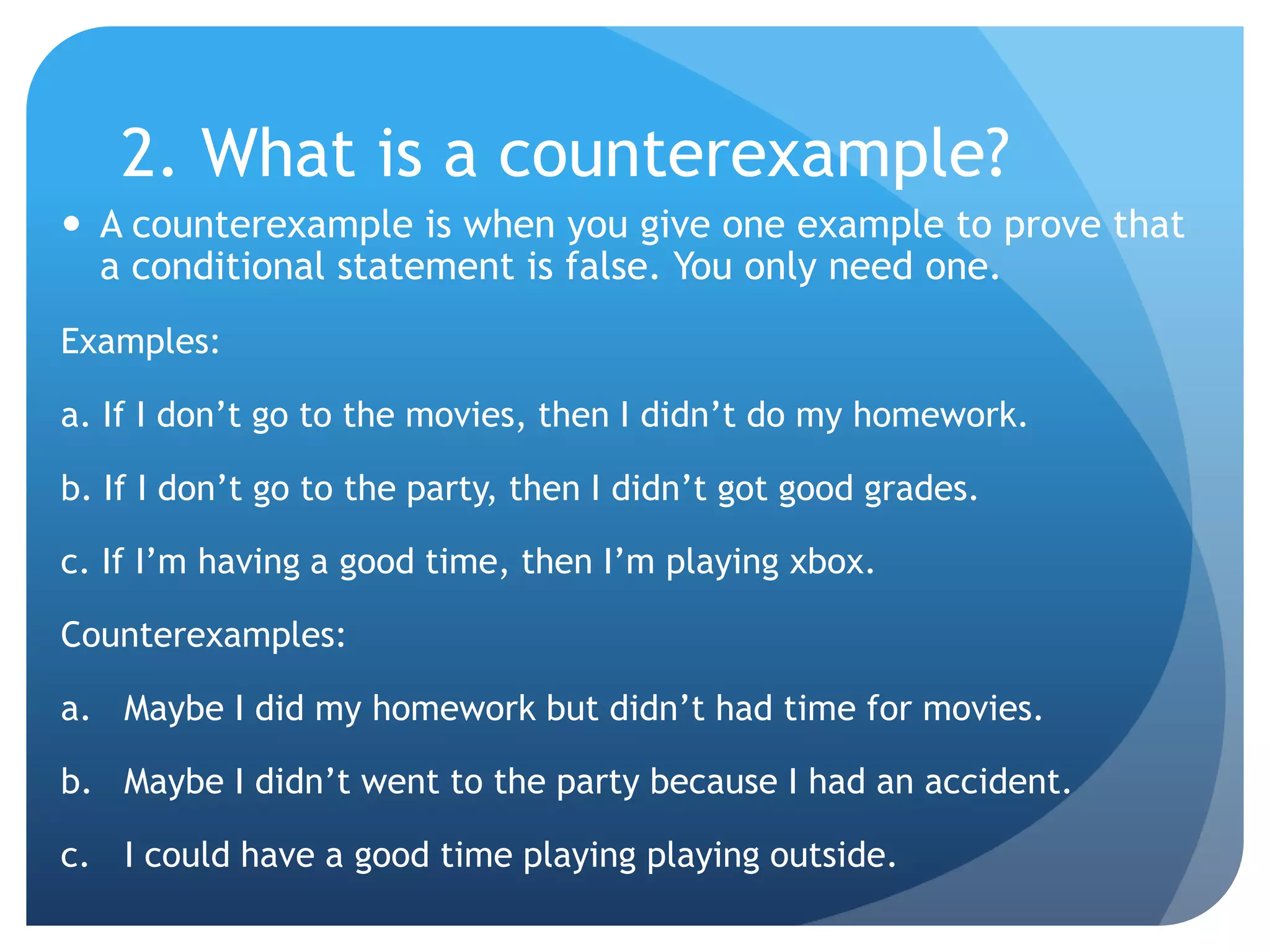 2. What is a counterexample?A counterexample is when you give one example to prove that a conditional statement is false. You only need one.Examples:a. If I don’t go to the movies, then I didn’t do my homework.b. If I don’t go to the party, then I didn’t got good grades.c. If I’m having a good time, then I’m playing xbox.Counterexamples:Maybe I did my homework but didn’t had time for movies.Maybe I didn’t went to the party because I had an accident.I could have a good time playing playing outside.