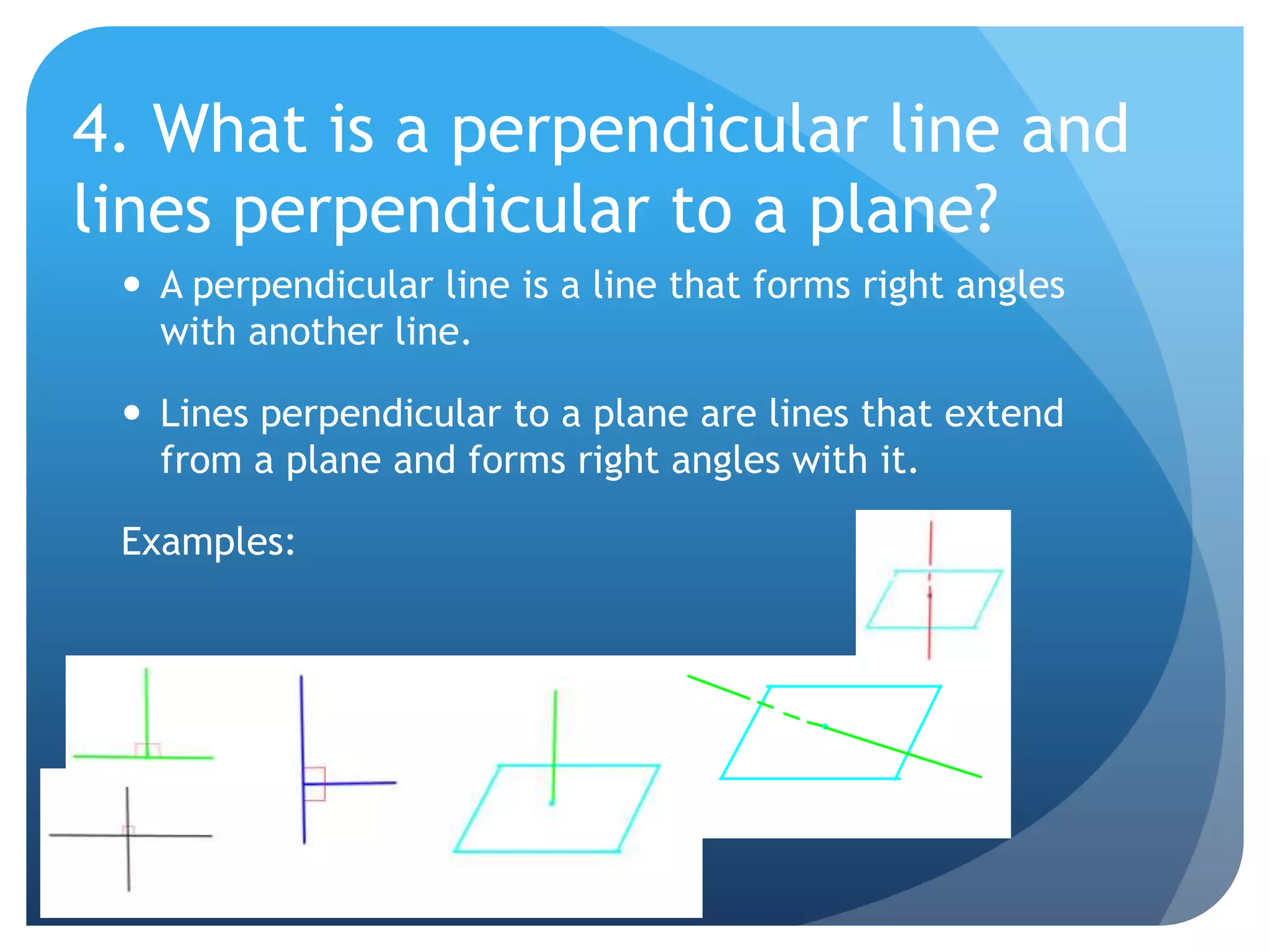 4. What is a perpendicular line and lines perpendicular to a plane?A perpendicular line is a line that forms right angles with another line.Lines perpendicular to a plane are lines that extend from a plane and forms right angles with it.Examples: