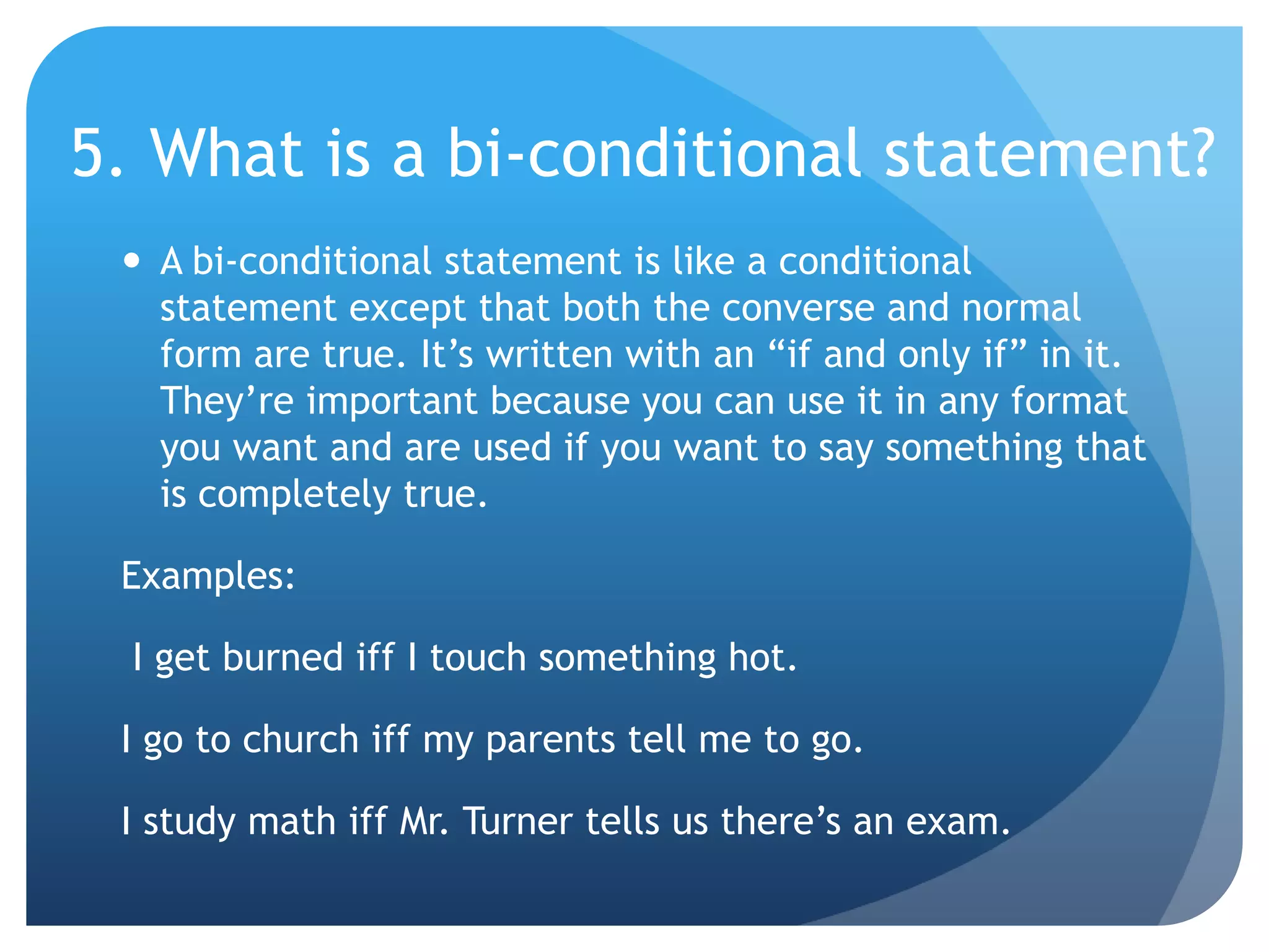 5. What is a bi-conditional statement?A bi-conditional statement is like a conditional statement except that both the converse and normal form are true. It’s written with an “if and only if” in it. They’re important because you can use it in any format you want and are used if you want to say something that is completely true.Examples: I get burned iff I touch something hot.I go to church iff my parents tell me to go.I study math iff Mr. Turner tells us there’s an exam.
