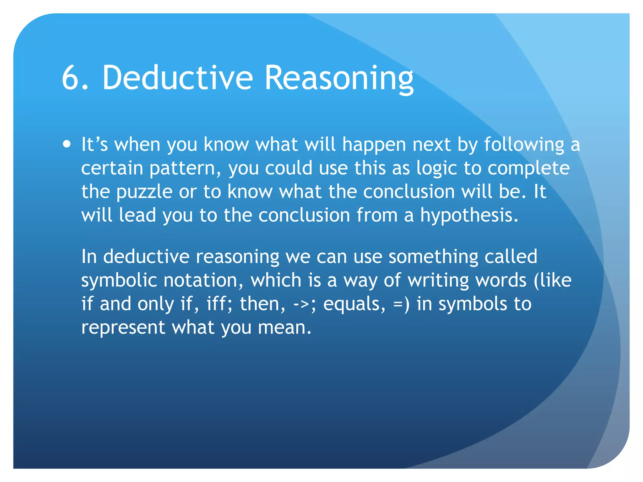 6. Deductive ReasoningIt’s when you know what will happen next by following a certain pattern, you could use this as logic to complete the puzzle or to know what the conclusion will be. It will lead you to the conclusion from a hypothesis.	In deductive reasoning we can use something called symbolic notation, which is a way of writing words (like if and only if, iff; then, ->; equals, =) in symbols to represent what you mean.