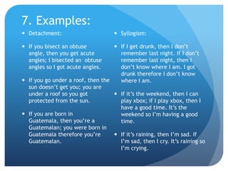 7. Examples:Detachment:If you bisect an obtuse angle, then you get acute angles; I bisected an  obtuse angles so I got acute angles.If you go under a roof, then the sun doesn’t get you; you are under a roof so you got protected from the sun.If you are born in Guatemala, then you’re a Guatemalan; you were born in Guatemala therefore you’re Guatemalan.Syllogism:If I get drunk, then I don’t remember last night. If I don’t remember last night, then I don’t know where I am. I got drunk therefore I don’t know where I am.If it’s the weekend, then I can play xbox; if I play xbox, then I have a good time. It’s the weekend so I’m having a good time.If it’s raining, then I’m sad. If I’m sad, then I cry. It’s raining so I’m crying.