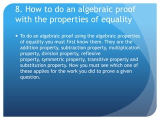 8. How to do an algebraic proof with the properties of equalityTo do an algebraic proof using the algebraic properties of equality you must first know them. They are the addition property, subtraction property, multiplication property, division property, reflexive property, symmetric property, transitive property and substitution property. Now you must see which one of these applies for the work you did to prove a given question.